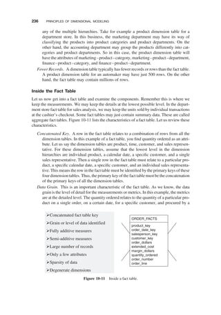 any of the multiple hierarchies. Take for example a product dimension table for a
department store. In this business, the marketing department may have its way of
classifying the products into product categories and product departments. On the
other hand, the accounting department may group the products differently into cat-
egories and product departments. So in this case, the product dimension table will
have the attributes of marketing–product–category, marketing–product–department,
ﬁnance–product–category, and ﬁnance–product–department.
Fewer Records. A dimension table typically has fewer records or rows than the fact table.
A product dimension table for an automaker may have just 500 rows. On the other
hand, the fact table may contain millions of rows.
Inside the Fact Table
Let us now get into a fact table and examine the components. Remember this is where we
keep the measurements. We may keep the details at the lowest possible level. In the depart-
ment store fact table for sales analysis, we may keep the units sold by individual transactions
at the cashier’s checkout. Some fact tables may just contain summary data. These are called
aggregate fact tables. Figure 10-11 lists the characteristics of a fact table. Let us review these
characteristics.
Concatenated Key. A row in the fact table relates to a combination of rows from all the
dimension tables. In this example of a fact table, you ﬁnd quantity ordered as an attri-
bute. Let us say the dimension tables are product, time, customer, and sales represen-
tative. For these dimension tables, assume that the lowest level in the dimension
hierarchies are individual product, a calendar date, a speciﬁc customer, and a single
sales representative. Then a single row in the fact table must relate to a particular pro-
duct, a speciﬁc calendar date, a speciﬁc customer, and an individual sales representa-
tive. This means the row in the fact table must be identiﬁed by the primary keys of these
four dimension tables. Thus, the primary key of the fact table must be the concatenation
of the primary keys of all the dimension tables.
Data Grain. This is an important characteristic of the fact table. As we know, the data
grain is the level of detail for the measurements or metrics. In this example, the metrics
are at the detailed level. The quantity ordered relates to the quantity of a particular pro-
duct on a single order, on a certain date, for a speciﬁc customer, and procured by a
Concatenated fact table key
Grain or level of data identified
Fully additive measures
Semi-additive measures
Large number of records
Only a few attributes
Sparsity of data
Degenerate dimensions
ORDER_FACTS
product_key
order_date_key
salesperson_key
customer_key
order_dollars
extended_cost
margin_dollars
quantity_ordered
order_number
order_line
Figure 10-11 Inside a fact table.
236 PRINCIPLES OF DIMENSIONAL MODELING
 