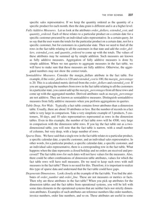 speciﬁc sales representative. If we keep the quantity ordered as the quantity of a
speciﬁc product for each month, then the data grain is different and is at a higher level.
Fully Additive Measures. Let us look at the attributes order_dollars, extended_cost, and
quantity_ordered. Each of these relates to a particular product on a certain date for a
speciﬁc customer procured by an individual sales representative. In a certain query, let
us say that the user wants the totals for the particular product on a certain date, not for a
speciﬁc customer, but for customers in a particular state. Then we need to ﬁnd all the
rows in the fact table relating to all the customers in that state and add the order_dol-
lars, extended_cost, and quantity_ordered to come up with the totals. The values of
these attributes may be summed up by simple addition. Such measures are known
as fully additive measures. Aggregation of fully additive measures is done by
simple addition. When we run queries to aggregate measures in the fact table, we
will have to make sure that these measures are fully additive. Otherwise, the aggre-
gated numbers may not show the correct totals.
Semiadditive Measures. Consider the margin_dollars attribute in the fact table. For
example, if the order_dollars is 120 and extended_cost is 100, the margin_percentage
is 20. This is a calculated metric derived from the order_dollars and extended_cost. If
you are aggregating the numbers from rows in the fact table relating to all the customers
in a particular state, you cannot add up the margin_percentages from all these rows and
come up with the aggregated number. Derived attributes such as margin_percentage
are not additive. They are known as semiadditive measures. Distinguish semiadditive
measures from fully additive measures when you perform aggregations in queries.
Table Deep, Not Wide. Typically a fact table contains fewer attributes than a dimension
table. Usually, there are about 10 attributes or less. But the number of records in a fact
table is very large in comparison. Take a very simplistic example of 3 products, 5 cus-
tomers, 30 days, and 10 sales representatives represented as rows in the dimension
tables. Even in this example, the number of fact table rows will be 4500, very large
in comparison with the dimension table rows. If you lay the fact table out as a two-
dimensional table, you will note that the fact table is narrow, with a small number
of columns, but very deep, with a large number of rows.
Sparse Data. We have said that a single row in the fact table relatesto a particular product,
a speciﬁc calendar date, a speciﬁc customer, and an individual sales representative. In
other words, for a particular product, a speciﬁc calendar date, a speciﬁc customer, and
an individual sales representative, there is a corresponding row in the fact table. What
happens when the date represents a closed holiday and no orders are received and pro-
cessed? The fact table rows for such dates will not have values for the measures. Also,
there could be other combinations of dimension table attributes, values for which the
fact table rows will have null measures. Do we need to keep such rows with null
measures in the fact table? There is no need for this. Therefore, it is important to realize
this type of sparse data and understand that the fact table could have gaps.
Degenerate Dimensions. Look closely at the example of the fact table. You ﬁnd the attri-
butes of order_number and order_line. These are not measures or metrics or facts.
Then why are these attributes in the fact table? When you pick up attributes for the
dimension tables and the fact tables from operational systems, you will be left with
some data elements in the operational systems that are neither facts nor strictly dimen-
sion attributes. Examples of such attributes are reference numbers like order numbers,
invoice numbers, order line numbers, and so on. These attributes are useful in some
THE STAR SCHEMA 237
 