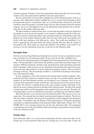 customer uniquely. Similarly, in the sales representative dimension table, the social security
number of the sales representative identiﬁes each sales representative.
We have picked these out as possible candidate keys for the dimension tables. Now let us
consider some implications of these candidate keys. Let us assume that the product code in
the operational system is an 8-position code, two of which positions indicate the code of the
warehouse where the product is normally stored, and two other positions denote the product
category. Let us see what happens if we use the operational system product code as the pri-
mary key for the product dimension table.
The data warehouse contains historic data. Assume that the product code gets changed in
the middle of a year, because the product is now stored in a different warehouse of the com-
pany. So we have to change the product code in the data warehouse. If the product code is the
primary key of the product dimension table, then the newer data for the same product will
reside in the data warehouse with different key values. This could cause problems if we
need to aggregate the data from before the change with the data from after the change to
the product code. What really has caused this problem? The problem is the result of our
decision to use the operational system key as the key for the dimension table.
Surrogate Keys
How do we resolve the problem faced in the previous section? Can we use production system
keys as primary keys for dimension tables? If not, what are the other candidate keys?
There are two general principles to be applied when choosing primary keys for dimension
tables. The ﬁrst principle is derived from the problem caused when the product began to be
stored in a different warehouse. In other words, the product key in the operational system has
built-in meanings. Some positions in the operational system product key indicate the ware-
house and some other positions in the key indicate the product category. These are built-in
meanings in the key. The ﬁrst principle to follow is: avoid built-in meanings in the primary
key of the dimension tables.
In some companies, a few of the customers are no longer listed with the companies. They
could have left their respective companies many years ago. It is possible that the customer
numbers of such discontinued customers are reassigned to new customers. Now, let us say
we had used the operational system customer key as the primary key for the customer dimen-
sion table. We will have a problem because the same customer number could relate to the
data for the newer customer and also to the data of the retired customer. The data of the retired
customer may still be used for aggregations and comparisons by city and state. Therefore, the
second principle is: do not use production system keys as primary keys for dimension tables.
What then should we use as primary keys for dimension tables? The answer is to use sur-
rogate keys. The surrogate keys are simply system-generated sequence numbers. They do not
have any built-in meanings. Of course, the surrogate keys will be mapped to the production
system keys. Nevertheless, they are different. The general practice is to keep the operational
system keys as additional attributes in the dimension tables. Refer back to Figure 10-13. The
STORE KEY is the surrogate primary key for the store dimension table. The operational
system primary key for the store reference table may be kept as just another non-key attribute
in the store dimension table.
Foreign Keys
Each dimension table is in a one-to-many relationship with the central fact table. So the
primary key of each dimension table must be a foreign key in the fact table. If there are
240 PRINCIPLES OF DIMENSIONAL MODELING
 