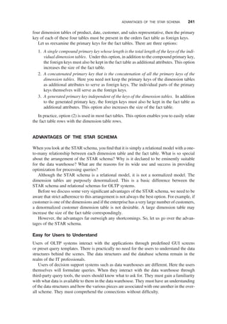 four dimension tables of product, date, customer, and sales representative, then the primary
key of each of these four tables must be present in the orders fact table as foreign keys.
Let us reexamine the primary keys for the fact tables. There are three options:
1. A single compound primary key whose length is the total length of the keys of the indi-
vidual dimension tables. Under this option, in addition to the compound primary key,
the foreign keys must also be kept in the fact table as additional attributes. This option
increases the size of the fact table.
2. A concatenated primary key that is the concatenation of all the primary keys of the
dimension tables. Here you need not keep the primary keys of the dimension tables
as additional attributes to serve as foreign keys. The individual parts of the primary
keys themselves will serve as the foreign keys.
3. A generated primary key independent of the keys of the dimension tables. In addition
to the generated primary key, the foreign keys must also be kept in the fact table as
additional attributes. This option also increases the size of the fact table.
In practice, option (2) is used in most fact tables. This option enables you to easily relate
the fact table rows with the dimension table rows.
ADVANTAGES OF THE STAR SCHEMA
When you look at the STAR schema, you ﬁnd that it is simply a relational model with a one-
to-many relationship between each dimension table and the fact table. What is so special
about the arrangement of the STAR schema? Why is it declared to be eminently suitable
for the data warehouse? What are the reasons for its wide use and success in providing
optimization for processing queries?
Although the STAR schema is a relational model, it is not a normalized model. The
dimension tables are purposely denormalized. This is a basic difference between the
STAR schema and relational schemas for OLTP systems.
Before we discuss some very signiﬁcant advantages of the STAR schema, we need to be
aware that strict adherence to this arrangement is not always the best option. For example, if
customer is one of the dimensions and if the enterprise has a very large number of customers,
a denormalized customer dimension table is not desirable. A large dimension table may
increase the size of the fact table correspondingly.
However, the advantages far outweigh any shortcomings. So, let us go over the advan-
tages of the STAR schema.
Easy for Users to Understand
Users of OLTP systems interact with the applications through predeﬁned GUI screens
or preset query templates. There is practically no need for the users to understand the data
structures behind the scenes. The data structures and the database schema remain in the
realm of the IT professionals.
Users of decision support systems such as data warehouses are different. Here the users
themselves will formulate queries. When they interact with the data warehouse through
third-party query tools, the users should know what to ask for. They must gain a familiarity
with what data is available to them in the data warehouse. They must have an understanding
of the data structures and how the various pieces are associated with one another in the over-
all scheme. They must comprehend the connections without difﬁculty.
ADVANTAGES OF THE STAR SCHEMA 241
 