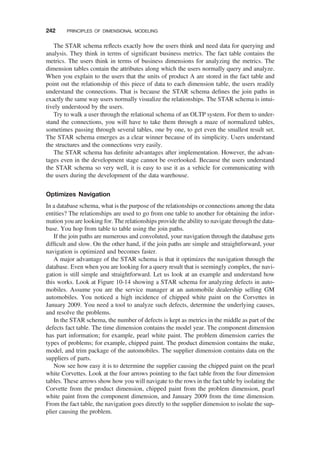 The STAR schema reﬂects exactly how the users think and need data for querying and
analysis. They think in terms of signiﬁcant business metrics. The fact table contains the
metrics. The users think in terms of business dimensions for analyzing the metrics. The
dimension tables contain the attributes along which the users normally query and analyze.
When you explain to the users that the units of product A are stored in the fact table and
point out the relationship of this piece of data to each dimension table, the users readily
understand the connections. That is because the STAR schema deﬁnes the join paths in
exactly the same way users normally visualize the relationships. The STAR schema is intui-
tively understood by the users.
Try to walk a user through the relational schema of an OLTP system. For them to under-
stand the connections, you will have to take them through a maze of normalized tables,
sometimes passing through several tables, one by one, to get even the smallest result set.
The STAR schema emerges as a clear winner because of its simplicity. Users understand
the structures and the connections very easily.
The STAR schema has deﬁnite advantages after implementation. However, the advan-
tages even in the development stage cannot be overlooked. Because the users understand
the STAR schema so very well, it is easy to use it as a vehicle for communicating with
the users during the development of the data warehouse.
Optimizes Navigation
In a database schema, what is the purpose of the relationships or connections among the data
entities? The relationships are used to go from one table to another for obtaining the infor-
mation you are looking for. The relationships provide the ability to navigate through the data-
base. You hop from table to table using the join paths.
If the join paths are numerous and convoluted, your navigation through the database gets
difﬁcult and slow. On the other hand, if the join paths are simple and straightforward, your
navigation is optimized and becomes faster.
A major advantage of the STAR schema is that it optimizes the navigation through the
database. Even when you are looking for a query result that is seemingly complex, the navi-
gation is still simple and straightforward. Let us look at an example and understand how
this works. Look at Figure 10-14 showing a STAR schema for analyzing defects in auto-
mobiles. Assume you are the service manager at an automobile dealership selling GM
automobiles. You noticed a high incidence of chipped white paint on the Corvettes in
January 2009. You need a tool to analyze such defects, determine the underlying causes,
and resolve the problems.
In the STAR schema, the number of defects is kept as metrics in the middle as part of the
defects fact table. The time dimension contains the model year. The component dimension
has part information; for example, pearl white paint. The problem dimension carries the
types of problems; for example, chipped paint. The product dimension contains the make,
model, and trim package of the automobiles. The supplier dimension contains data on the
suppliers of parts.
Now see how easy it is to determine the supplier causing the chipped paint on the pearl
white Corvettes. Look at the four arrows pointing to the fact table from the four dimension
tables. These arrows show how you will navigate to the rows in the fact table by isolating the
Corvette from the product dimension, chipped paint from the problem dimension, pearl
white paint from the component dimension, and January 2009 from the time dimension.
From the fact table, the navigation goes directly to the supplier dimension to isolate the sup-
plier causing the problem.
242 PRINCIPLES OF DIMENSIONAL MODELING
 
