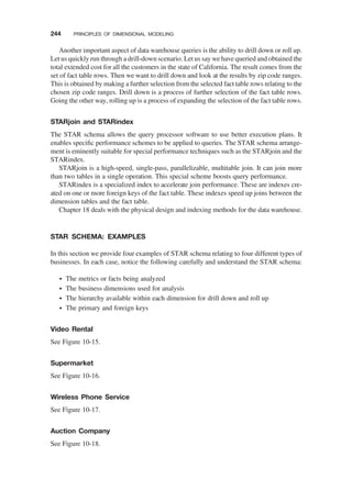Another important aspect of data warehouse queries is the ability to drill down or roll up.
Let us quickly run through a drill-down scenario. Let us say we have queried and obtained the
total extended cost for all the customers in the state of California. The result comes from the
set of fact table rows. Then we want to drill down and look at the results by zip code ranges.
This is obtained by making a further selection from the selected fact table rows relating to the
chosen zip code ranges. Drill down is a process of further selection of the fact table rows.
Going the other way, rolling up is a process of expanding the selection of the fact table rows.
STARjoin and STARindex
The STAR schema allows the query processor software to use better execution plans. It
enables speciﬁc performance schemes to be applied to queries. The STAR schema arrange-
ment is eminently suitable for special performance techniques such as the STARjoin and the
STARindex.
STARjoin is a high-speed, single-pass, parallelizable, multitable join. It can join more
than two tables in a single operation. This special scheme boosts query performance.
STARindex is a specialized index to accelerate join performance. These are indexes cre-
ated on one or more foreign keys of the fact table. These indexes speed up joins between the
dimension tables and the fact table.
Chapter 18 deals with the physical design and indexing methods for the data warehouse.
STAR SCHEMA: EXAMPLES
In this section we provide four examples of STAR schema relating to four different types of
businesses. In each case, notice the following carefully and understand the STAR schema:
† The metrics or facts being analyzed
† The business dimensions used for analysis
† The hierarchy available within each dimension for drill down and roll up
† The primary and foreign keys
Video Rental
See Figure 10-15.
Supermarket
See Figure 10-16.
Wireless Phone Service
See Figure 10-17.
Auction Company
See Figure 10-18.
244 PRINCIPLES OF DIMENSIONAL MODELING
 