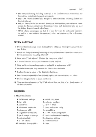 † The entity-relationship modeling technique is not suitable for data warehouses; the
dimensional modeling technique is appropriate.
† The STAR schema used for data design is a relational model consisting of fact and
dimension tables.
† The fact table contains the business metrics or measurements; the dimension tables
contain the business dimensions. Hierarchies within each dimension table are used
for drilling down to lower levels of data.
† STAR schema advantages are that it is easy for users to understand optimizes
navigation, is most suitable for query processing, and enables speciﬁc performance
schemes.
REVIEW QUESTIONS
1. Discuss the major design issues that need to be addressed before proceeding with the
data design.
2. Why is the entity-relationship modeling technique not suitable for the data warehouse?
How is dimensional modeling different?
3. What is the STAR schema? What are the component tables?
4. A dimension table is wide; the fact table is deep. Explain.
5. What are hierarchies and categories as applicable to a dimension table?
6. Differentiate between fully additive and semiadditive measures.
7. Explain the sparse nature of the data in the fact table.
8. Describe the composition of the primary keys for the dimension and fact tables.
9. Discuss data granularity in a data warehouse.
10. Name any three advantages of the STAR schema. Can you think of any disadvantages of
the STAR schema?
EXERCISES
1. Match the columns:
1. information package
2. fact table
3. case tools
4. dimension hierarchies
5. dimension table
6. degenerate dimensions
7. proﬁt margin percentage
8. data granularity
9. STAR schema
10. customer demographics
A. enable drill down
B. reference numbers
C. level of detail
D. users understand easily
E. semiadditive
F. STAR schema components
G. used for dimensional modeling
H. dimension attribute
I. contains metrics
J. wide
EXERCISES 247
 