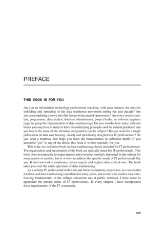 PREFACE
THIS BOOK IS FOR YOU
Are you an information technology professional watching, with great interest, the massive
unfolding and spreading of the data warehouse movement during the past decade? Are
you contemplating a move into this fast-growing area of opportunity? Are you a systems ana-
lyst, programmer, data analyst, database administrator, project leader, or software engineer
eager to grasp the fundamentals of data warehousing? Do you wonder how many different
books you may have to study to learn the underlying principles and the current practices? Are
you lost in the maze of the literature and products on the subject? Do you wish for a single
publication on data warehousing, clearly and speciﬁcally designed for IT professionals? Do
you need a textbook that helps you learn the fundamentals in sufﬁcient depth? If you
answered “yes” to any of the above, this book is written specially for you.
This is the one deﬁnitive book on data warehousing clearly intended for IT professionals.
The organization and presentation of the book are specially tuned for IT professionals. This
book does not presume to target anyone and everyone remotely interested in the subject for
some reason or another, but is written to address the speciﬁc needs of IT professionals like
you. It does not tend to emphasize certain aspects and neglect other critical ones. The book
takes you over the entire spectrum of data warehousing.
As a veteran IT professional with wide and intensive industry experience, as a successful
database and data warehousing consultant for many years, and as one who teaches data ware-
housing fundamentals in the college classroom and at public seminars, I have come to
appreciate the precise needs of IT professionals. In every chapter I have incorporated
these requirements of the IT community.
xxv
 