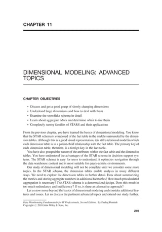 CHAPTER 11
DIMENSIONAL MODELING: ADVANCED
TOPICS
CHAPTER OBJECTIVES
† Discuss and get a good grasp of slowly changing dimensions
† Understand large dimensions and how to deal with them
† Examine the snowﬂake schema in detail
† Learn about aggregate tables and determine when to use them
† Completely survey families of STARS and their applications
From the previous chapter, you have learned the basics of dimensional modeling. You know
that the STAR schema is composed of the fact table in the middle surrounded by the dimen-
sion tables. Although this is a good visual representation, it is still a relational model in which
each dimension table is in a parent-child relationship with the fact table. The primary key of
each dimension table, therefore, is a foreign key in the fact table.
You have also grasped the nature of the attributes within the fact table and the dimension
tables. You have understood the advantages of the STAR schema in decision support sys-
tems. The STAR schema is easy for users to understand; it optimizes navigation through
the data warehouse content and is most suitable for query-centric environments.
Our study of dimensional modeling will not be complete until we consider some more
topics. In the STAR schema, the dimension tables enable analysis in many different
ways. We need to explore the dimension tables in further detail. How about summarizing
the metrics and storing aggregate numbers in additional fact tables? How much precalculated
aggregation is necessary? The STAR schema is a denormalized design. Does this result in
too much redundancy and inefﬁciency? If so, is there an alternative approach?
Let us now move beyond the basics of dimensional modeling and consider additional fea-
tures and issues. Let us discuss the pertinent advanced topics and extend our study further.
Data Warehousing Fundamentals for IT Professionals, Second Edition. By Paulraj Ponniah
Copyright # 2010 John Wiley & Sons, Inc.
249
 