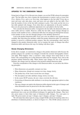 UPDATES TO THE DIMENSION TABLES
Going back to Figure 10-4 of the previous chapter, you see the STAR schema for automaker
sales. The fact table Auto Sales contains the measurements or metrics such as Actual Sale
Price, Options Price, and so on. Over time, what happens to the fact table? Every day as
more and more sales take place, more and more rows get added to the fact table. Over
time the number of rows in the fact table continues to grow. Very rarely are the rows in a
fact table updated with changes. Even when there are adjustments to the prior numbers,
these are also processed as additional adjustment rows and added to the fact table.
Now consider the dimension tables. Compared to the fact table, the dimension tables are
more stable and less volatile. However, unlike the fact table, which changes through an
increase in the number of rows, a dimension table does not change just through the increase
in the number of rows, but also through changes to the attributes themselves.
Look at the product dimension table. Every year, rows are added as new models become
available. But what about the attributes within the product dimension table? If a particular
product is moved to a different product category, then the corresponding values must be
changed in the product dimension table. Let us examine the types of changes that affect
dimension tables and discuss the ways for dealing with these types.
Slowly Changing Dimensions
In the above example, we mentioned a change to the product dimension table because the
product category for a product was changed. Consider the customer demographics dimen-
sion table. What happens when a customer’s status changes from rental home to own
home? The corresponding row in that dimension table must be changed. Next, look at the
payment method dimension table. When ﬁnance type changes for one of the payment
methods, this change must be reﬂected in the payment method dimension table.
From the consideration of the changes to the dimension tables, we can derive the follow-
ing principles:
† Most dimensions are generally constant over time.
† Many dimensions, though not constant over time, change slowly.
† The product key of the source record does not change.
† The description and other attributes change slowly over time.
† In the source OLTP systems, the new values overwrite the old ones.
† Overwriting of dimension table attributes is not always the appropriate option in a data
warehouse.
† The ways changes are made to the dimension tables depend on the types of changes and
what information must be preserved in the data warehouse.
Techniques for making the changes fall into three distinct types. Data warehousing
practitioners have come up with different techniques for applying the changes. They have
also given names to these three types of dimension table changes. Yes, your guess in
right. The given names are type 1 changes, type 2 changes, and type 3 changes.
We will study these three types by using a simple STAR schema for tracking orders for a
distributor of industrial products, as shown in Figure 11-1. This STAR schema consists of
250 DIMENSIONAL MODELING: ADVANCED TOPICS
 