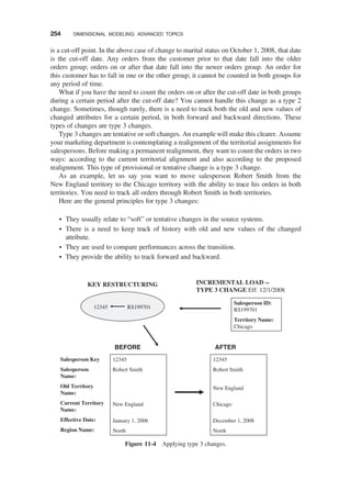 is a cut-off point. In the above case of change to marital status on October 1, 2008, that date
is the cut-off date. Any orders from the customer prior to that date fall into the older
orders group; orders on or after that date fall into the newer orders group. An order for
this customer has to fall in one or the other group; it cannot be counted in both groups for
any period of time.
What if you have the need to count the orders on or after the cut-off date in both groups
during a certain period after the cut-off date? You cannot handle this change as a type 2
change. Sometimes, though rarely, there is a need to track both the old and new values of
changed attributes for a certain period, in both forward and backward directions. These
types of changes are type 3 changes.
Type 3 changes are tentative or soft changes. An example will make this clearer. Assume
your marketing department is contemplating a realignment of the territorial assignments for
salespersons. Before making a permanent realignment, they want to count the orders in two
ways: according to the current territorial alignment and also according to the proposed
realignment. This type of provisional or tentative change is a type 3 change.
As an example, let us say you want to move salesperson Robert Smith from the
New England territory to the Chicago territory with the ability to trace his orders in both
territories. You need to track all orders through Robert Smith in both territories.
Here are the general principles for type 3 changes:
† They usually relate to “soft” or tentative changes in the source systems.
† There is a need to keep track of history with old and new values of the changed
attribute.
† They are used to compare performances across the transition.
† They provide the ability to track forward and backward.
Salesperson Key
Salesperson
Name:
Old Territory
Name:
Current Territory
Name:
Effective Date:
Region Name:
12345
Robert Smith
New England
January 1, 2006
North
Salesperson ID:
RS199701
Territory Name:
Chicago
INCREMENTAL LOAD --
TYPE 3 CHANGE Eff. 12/1/2008
12345 RS199701
R
E
T
F
A
E
R
O
F
E
B
KEY RESTRUCTURING
12345
Robert Smith
New England
Chicago
December 1, 2008
North
Figure 11-4 Applying type 3 changes.
254 DIMENSIONAL MODELING: ADVANCED TOPICS
 