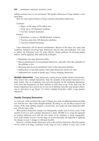 million customer rows is not uncommon. The product dimension of large retailers is also
quite huge.
Here are some typical features of large customer and product dimensions:
Customer
† Huge—in the range of 20 million rows
† Easily up to 150 dimension attributes
† Can have multiple hierarchies
Product
† Sometimes as many as 100,000 product variations
† Can have more than 100 dimension attributes
† Can have multiple hierarchies
Large dimensions call for special considerations. Because of the sheer size, many data
warehouse functions involving large dimensions may be slow and inefﬁcient. You need
to address the following issues by using effective design methods, by choosing proper
indexes, and by applying other optimizing techniques:
† Populating very large dimension tables
† Browse performance of unconstrained dimensions, especially where the cardinality of
the attributes is low
† Browsing time for cross-constrained values of the dimension attributes
† Inefﬁciencies in fact table queries when large dimensions need to be used
† Additional rows created to handle type 2 slowly changing dimensions
Multiple Hierarchies Large dimensions usually possess another distinct characteristic.
They tend to have multiple hierarchies. Take the example of the product dimension for a
large retailer. One set of attributes may form the hierarchy for the marketing department.
Users from that department use these attributes to drill down or up. In the same way, the
ﬁnance department may need to use its own set of attributes from the same product dimen-
sion to drill down or up. Figure 11-5 shows multiple hierarchies within a large product
dimension.
Rapidly Changing Dimensions
As you know, when you deal with a type 2 change, you create an additional dimension table
row with the new value of the changed attribute. By doing so, you are able to preserve the
history. If the same attribute changes a second time, you create one more dimension table
row with the latest value.
Most product dimensions change very infrequently, maybe once or twice a year. If the
number of rows in such a product dimension is about 100,000 or so, using the approach
of creating additional rows with the new values of the attributes is easily manageable.
Even if the number of rows is in the range of several thousands, the approach of applying
the changes as type 2 changes is still quite feasible.
However, consider another dimension, such as the customer dimension. Here the number
of rows tends to be large, sometimes in the range of even a million or more rows. If the
256 DIMENSIONAL MODELING: ADVANCED TOPICS
 