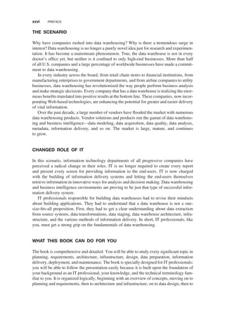 THE SCENARIO
Why have companies rushed into data warehousing? Why is there a tremendous surge in
interest? Data warehousing is no longer a purely novel idea just for research and experimen-
tation. It has become a mainstream phenomenon. True, the data warehouse is not in every
doctor’s ofﬁce yet, but neither is it conﬁned to only high-end businesses. More than half
of all U.S. companies and a large percentage of worldwide businesses have made a commit-
ment to data warehousing.
In every industry across the board, from retail chain stores to ﬁnancial institutions, from
manufacturing enterprises to government departments, and from airline companies to utility
businesses, data warehousing has revolutionized the way people perform business analysis
and make strategic decisions. Every company that has a data warehouse is realizing the enor-
mous beneﬁts translated into positive results at the bottom line. These companies, now incor-
porating Web-based technologies, are enhancing the potential for greater and easier delivery
of vital information.
Over the past decade, a large number of vendors have ﬂooded the market with numerous
data warehousing products. Vendor solutions and products run the gamut of data warehous-
ing and business intelligence—data modeling, data acquisition, data quality, data analysis,
metadata, information delivery, and so on. The market is large, mature, and continues
to grow.
CHANGED ROLE OF IT
In this scenario, information technology departments of all progressive companies have
perceived a radical change in their roles. IT is no longer required to create every report
and present every screen for providing information to the end-users. IT is now charged
with the building of information delivery systems and letting the end-users themselves
retrieve information in innovative ways for analysis and decision making. Data warehousing
and business intelligence environments are proving to be just that type of successful infor-
mation delivery system.
IT professionals responsible for building data warehouses had to revise their mindsets
about building applications. They had to understand that a data warehouse is not a one-
size-ﬁts-all proposition. First, they had to get a clear understanding about data extraction
from source systems, data transformations, data staging, data warehouse architecture, infra-
structure, and the various methods of information delivery. In short, IT professionals, like
you, must get a strong grip on the fundamentals of data warehousing.
WHAT THIS BOOK CAN DO FOR YOU
The book is comprehensive and detailed. You will be able to study every signiﬁcant topic in
planning, requirements, architecture, infrastructure, design, data preparation, information
delivery, deployment, and maintenance. The book is specially designed for IT professionals;
you will be able to follow the presentation easily because it is built upon the foundation of
your background as an IT professional, your knowledge, and the technical terminology fam-
iliar to you. It is organized logically, beginning with an overview of concepts, moving on to
planning and requirements, then to architecture and infrastructure, on to data design, then to
xxvi PREFACE
 