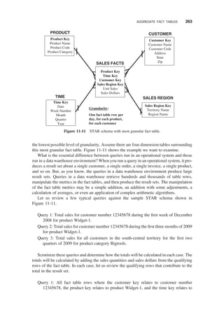 the lowest possible level of granularity. Assume there are four dimension tables surrounding
this most granular fact table. Figure 11-11 shows the example we want to examine.
What is the essential difference between queries run in an operational system and those
run in a data warehouse environment? When you run a query in an operational system, it pro-
duces a result set about a single customer, a single order, a single invoice, a single product,
and so on. But, as you know, the queries in a data warehouse environment produce large
result sets. Queries in a data warehouse retrieve hundreds and thousands of table rows,
manipulate the metrics in the fact tables, and then produce the result sets. The manipulation
of the fact table metrics may be a simple addition, an addition with some adjustments, a
calculation of averages, or even an application of complex arithmetic algorithms.
Let us review a few typical queries against the sample STAR schema shown in
Figure 11-11.
Query 1: Total sales for customer number 12345678 during the ﬁrst week of December
2008 for product Widget-1.
Query 2: Total sales for customer number 12345678 during the ﬁrst three months of 2009
for product Widget-1.
Query 3: Total sales for all customers in the south-central territory for the ﬁrst two
quarters of 2009 for product category Bigtools.
Scrutinize these queries and determine how the totals will be calculated in each case. The
totals will be calculated by adding the sales quantities and sales dollars from the qualifying
rows of the fact table. In each case, let us review the qualifying rows that contribute to the
total in the result set.
Query 1: All fact table rows where the customer key relates to customer number
12345678, the product key relates to product Widget-1, and the time key relates to
Product Key
Time Key
Customer Key
Sales Region Key
Unit Sales
Sales Dollars
SALES FACTS
CUSTOMER
SALES REGION
PRODUCT
TIME
Customer Key
Customer Name
Customer Code
Address
State
Zip
Sales Region Key
Territory Name
Region Name
Time Key
Date
Week Number
Month
Quarter
Year
Product Key
Product Name
Product Code
Product Category
Granularity:
One fact table row per
day, for each product,
for each customer
Figure 11-11 STAR schema with most granular fact table.
AGGREGATE FACT TABLES 263
 