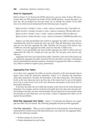 Need for Aggregates
Refer to Figure 11-12 showing the STAR schema for a grocery chain. In those 300 stores,
assume there are 500 products per brand. Of the 40,000 products, assume that there is at
least one sale per product per store per week. Let us estimate the number of fact table
rows to be retrieved and summarized for the following types of queries:
Query involves 1 product, 1 store, 1 week—retrieve/summarize only 1 fact table row
Query involves 1 product, all stores, I week—retrieve/summarize 300 fact table rows
Query involves 1 brand, 1 store, 1 week—retrieve/summarize 500 fact table rows
Query involves 1 brand, all stores, 1 year—retrieve/summarize 7,800,000 fact table rows
Suppose you had precalculated and created an aggregate fact table in which each row
summarized the totals for a brand, per store, per week. Then the third query must retrieve
only one row from this aggregate fact table. Similarly, the last query must retrieve only
15,600 rows from this aggregate fact table, much less than the 7 million rows.
Further, if you precalculate and create another aggregate fact table in which each row
summarized the totals for a brand, per store, per year, the last query must retrieve only
300 rows.
Aggregates have fewer rows than the base tables. Therefore, when most of the queries are
run against the aggregate fact tables instead of the base fact table, you notice a tremendous
boost to performance in the data warehouse. Formation of aggregate fact tables is certainly a
very effective method to improve query performance.
Aggregating Fact Tables
As we have seen, aggregate fact tables are merely summaries of the most granular data at
higher levels along the dimension hierarchies. Figure 11-13 illustrates the hierarchies
along three dimensions. Examine the hierarchies in the three dimensions. The hierarchy
levels in the time dimension move up from day at the lowest level to year at the highest
level. City is at the lowest level in the store dimension and product at the lowest level in
the product dimension.
In the base fact table, the rows reﬂect the numbers at the lowest levels of the dimension
hierarchies. For example, each row in the base fact table shows the sales units and sales dol-
lars relating to one date, one store, and one product. By moving up one or more notches along
the hierarchy in each dimension, you can create a variety of aggregate fact tables. Let us
explore the possibilities.
Multi-Way Aggregate Fact Tables Figure 11-14 illustrates the different ways aggre-
gate fact tables may be formed. The following paragraphs describe possible aggregates.
One-Way Aggregates When you rise to higher levels in the hierarchy of one dimension
and keep the level at the lowest in the other dimensions, you create one-way aggregate tables.
Review the following examples:
† Product category by store by date
† Product department by store by date
266 DIMENSIONAL MODELING: ADVANCED TOPICS
 