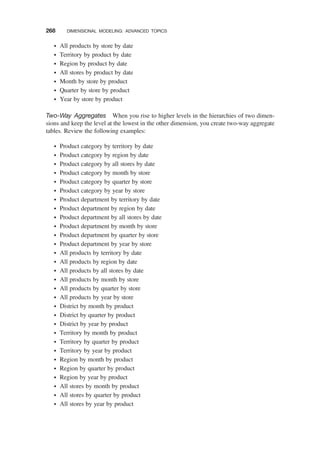 † All products by store by date
† Territory by product by date
† Region by product by date
† All stores by product by date
† Month by store by product
† Quarter by store by product
† Year by store by product
Two-Way Aggregates When you rise to higher levels in the hierarchies of two dimen-
sions and keep the level at the lowest in the other dimension, you create two-way aggregate
tables. Review the following examples:
† Product category by territory by date
† Product category by region by date
† Product category by all stores by date
† Product category by month by store
† Product category by quarter by store
† Product category by year by store
† Product department by territory by date
† Product department by region by date
† Product department by all stores by date
† Product department by month by store
† Product department by quarter by store
† Product department by year by store
† All products by territory by date
† All products by region by date
† All products by all stores by date
† All products by month by store
† All products by quarter by store
† All products by year by store
† District by month by product
† District by quarter by product
† District by year by product
† Territory by month by product
† Territory by quarter by product
† Territory by year by product
† Region by month by product
† Region by quarter by product
† Region by year by product
† All stores by month by product
† All stores by quarter by product
† All stores by year by product
268 DIMENSIONAL MODELING: ADVANCED TOPICS
 