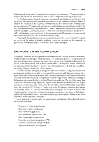 information delivery, and concluding with deployment and maintenance. This progression is
typical of what you are most familiar with in your IT experience and day-to-day work.
The book provides an interactive learning experience. It is not just a one-way lecture. You
participate through the review questions and exercises at the end of each chapter. For each
chapter, the objectives at the beginning set the theme and the summary at the end highlights
the topics covered. You can relate each concept and technique presented in the book to the
data warehousing industry and marketplace. You will beneﬁt from the substantial number of
industry examples. Although intended as a ﬁrst course on the fundamentals, this book pro-
vides sufﬁcient coverage of each topic so that you can comfortably proceed to the next step of
specialization for speciﬁc roles in a data warehouse project.
Featuring all the signiﬁcant topics in appropriate measure, this book is eminently suitable
as a textbook for serious self-study, a college course, or a seminar on the essentials. It
provides an opportunity for you to become a data warehouse expert.
ENHANCEMENTS IN THIS SECOND EDITION
This greatly enhanced edition captures the developments and changes in the data warehous-
ing landscape during the past nearly ten years. The underlying purposes and principles of
data warehousing have remained the same. However, we notice deﬁnitive changes in the
details, some ﬁner aspects, and in product innovations. Although this edition succeeds in
incorporating all the signiﬁcant revisions, I have been careful not to disturb the overall logi-
cal arrangement and sequencing of the chapters.
The term “business intelligence” has gained a lot more currency. Many practitioners now
consider data warehousing to refer to populating the warehouse with data, and business intel-
ligence to refer to using the warehouse data. Data warehousing has made inroads into areas
such as Customer Relationship Management, Enterprise Application Integration, Enterprise
Information Integration, Business Activity Monitoring, and so on. The size of corporate data
warehouses has been rising higher and higher. Some progressive businesses have reaped
enormous beneﬁts from data warehouses that are almost in the 500 terabyte range (ﬁve
times the size of the U.S. Library of Congress archive). The beneﬁts from data warehouses
are no longer limited to a selected core of executives, managers, and analysts. Pervasive data
warehousing has become the operative principle, providing access and usage to staff at mul-
tiple levels. Information delivery through traditional reports and queries is being replaced by
interactive dashboards and scorecards.
More speciﬁcally, among topics on recent trends and changes, this enhanced edition
includes the following:
† Evolution of business intelligence
† Real-time business intelligence
† Data warehouse appliances
† Data warehouse: architectural types
† Data visualization enhancements
† Enterprise application integration (EAI)
† Enterprise information integration (EII)
† Agile data warehouse development
PREFACE xxvii
 