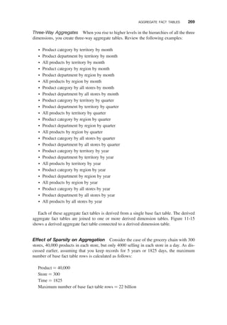 Three-Way Aggregates When you rise to higher levels in the hierarchies of all the three
dimensions, you create three-way aggregate tables. Review the following examples:
† Product category by territory by month
† Product department by territory by month
† All products by territory by month
† Product category by region by month
† Product department by region by month
† All products by region by month
† Product category by all stores by month
† Product department by all stores by month
† Product category by territory by quarter
† Product department by territory by quarter
† All products by territory by quarter
† Product category by region by quarter
† Product department by region by quarter
† All products by region by quarter
† Product category by all stores by quarter
† Product department by all stores by quarter
† Product category by territory by year
† Product department by territory by year
† All products by territory by year
† Product category by region by year
† Product department by region by year
† All products by region by year
† Product category by all stores by year
† Product department by all stores by year
† All products by all stores by year
Each of these aggregate fact tables is derived from a single base fact table. The derived
aggregate fact tables are joined to one or more derived dimension tables. Figure 11-15
shows a derived aggregate fact table connected to a derived dimension table.
Effect of Sparsity on Aggregation Consider the case of the grocery chain with 300
stores, 40,000 products in each store, but only 4000 selling in each store in a day. As dis-
cussed earlier, assuming that you keep records for 5 years or 1825 days, the maximum
number of base fact table rows is calculated as follows:
Product ¼ 40,000
Store ¼ 300
Time ¼ 1825
Maximum number of base fact table rows ¼ 22 billion
AGGREGATE FACT TABLES 269
 