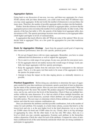 Aggregation Options
Going back to our discussion of one-way, two-way, and three-way aggregates for a basic
STAR schema with just three dimensions, you could count more than 50 different ways
you may create aggregates. In the real world, the number of dimensions is not just three, but
many more. Therefore, the number of possible aggregate tables escalates into the hundreds.
Further, from the reference to the failure of sparsity in aggregate tables, you know that the
aggregation process does not reduce the number of rows proportionally. In other words, if the
sparsity of the base fact table is 10%, the sparsity of the higher-level aggregate tables does
not remain at 10%. The sparsity percentage increases more and more as your aggregate tables
climb higher and higher in levels of summarization.
Is aggregation that much effective after all? What are some of the options? How do you
decide what to aggregate? First, set a few goals for aggregation for your data warehouse
environment.
Goals for Aggregation Strategy Apart from the general overall goal of improving
data warehouse performance, here are a few speciﬁc, practical goals:
† Do not get bogged down with too many aggregates. Remember, you have to create
additional derived dimensions as well to support the aggregates.
† Try to cater to a wide range of user groups. In any case, provide for your power users.
† Go for aggregates that do not unduly increase the overall usage of storage. Look care-
fully into larger aggregates with low sparsity percentages.
† Keep the aggregates hidden from the end-users but be transparent to the end-user
query. That is, it is the query tool that needs to be aware of the aggregates to direct
the queries for proper access.
† Attempt to keep the impact on the data staging process as minimally intensive as
possible.
Practical Suggestions Before doing any calculations to determine the types of aggre-
gates needed for your data warehouse environment, spend a good deal of time on determin-
ing the nature of the common queries. How do your users normally report results? What are
the reporting levels? By stores? By months? By product categories? Go through the dimen-
sions, one by one, and review the levels of the hierarchies. Check if there are multiple hier-
archies within the same dimension. If so, ﬁnd out which of these multiple hierarchies are
more important. In each dimension, ascertain which attributes are used for grouping the
fact table metrics. The next step is to determine which of these attributes are used in combi-
nations and what the most common combinations are.
Once you determine the attributes and their possible combinations, look at the number of
values for each attribute. For example, in a hotel chain schema, assume that hotel is at the
lowest level and city is at the next higher level in the hotel dimension. Let us say there
are 25,000 values for hotel and 15,000 values for city. Clearly, there is no big advantage
of aggregating by cities. On the other hand, if city has only 500 values, then city is a
level at which you may consider aggregation. Examine each attribute in the hierarchies
within a dimension. Check the values for each of the attributes. Compare the values of attri-
butes at different levels of the same hierarchy and decide which ones are strong candidates to
participate in aggregation.
AGGREGATE FACT TABLES 271
 