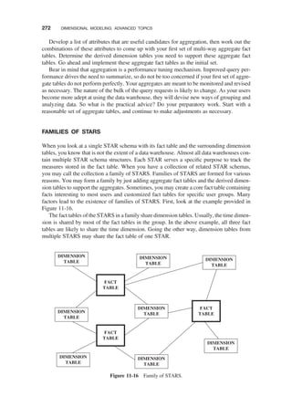 Develop a list of attributes that are useful candidates for aggregation, then work out the
combinations of these attributes to come up with your ﬁrst set of multi-way aggregate fact
tables. Determine the derived dimension tables you need to support these aggregate fact
tables. Go ahead and implement these aggregate fact tables as the initial set.
Bear in mind that aggregation is a performance tuning mechanism. Improved query per-
formance drives the need to summarize, so do not be too concerned if your ﬁrst set of aggre-
gate tables do not perform perfectly. Your aggregates are meant to be monitored and revised
as necessary. The nature of the bulk of the query requests is likely to change. As your users
become more adept at using the data warehouse, they will devise new ways of grouping and
analyzing data. So what is the practical advice? Do your preparatory work. Start with a
reasonable set of aggregate tables, and continue to make adjustments as necessary.
FAMILIES OF STARS
When you look at a single STAR schema with its fact table and the surrounding dimension
tables, you know that is not the extent of a data warehouse. Almost all data warehouses con-
tain multiple STAR schema structures. Each STAR serves a speciﬁc purpose to track the
measures stored in the fact table. When you have a collection of related STAR schemas,
you may call the collection a family of STARS. Families of STARS are formed for various
reasons. You may form a family by just adding aggregate fact tables and the derived dimen-
sion tables to support the aggregates. Sometimes, you may create a core fact table containing
facts interesting to most users and customized fact tables for speciﬁc user groups. Many
factors lead to the existence of families of STARS. First, look at the example provided in
Figure 11-16.
The fact tables of the STARS in a family share dimension tables. Usually, the time dimen-
sion is shared by most of the fact tables in the group. In the above example, all three fact
tables are likely to share the time dimension. Going the other way, dimension tables from
multiple STARS may share the fact table of one STAR.
FACT
TABLE
DIMENSION
TABLE
DIMENSION
TABLE
DIMENSION
TABLE
DIMENSION
TABLE
DIMENSION
TABLE
DIMENSION
TABLE
FACT
TABLE
FACT
TABLE
DIMENSION
TABLE
DIMENSION
TABLE
Figure 11-16 Family of STARS.
272 DIMENSIONAL MODELING: ADVANCED TOPICS
 