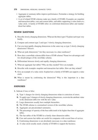 † Aggregate or summary tables improve performance. Formulate a strategy for building
aggregate tables.
† A set of related STAR schemas make up a family of STARS. Examples are snapshot
and transaction tables, core and custom tables, and tables supporting a value chain or a
value circle. A family of STARS relies on conformed dimension tables and standar-
dized fact tables.
REVIEW QUESTIONS
1. Describe slowly changing dimensions. What are the three types? Explain each type very
brieﬂy.
2. Compare and contrast type 2 and type 3 slowly changing dimensions.
3. Can you treat rapidly changing dimensions in the same way as type 2 slowly changing
dimensions? Discuss.
4. What are junk dimensions? Are they necessary in a data warehouse?
5. How does a snowﬂake schema differ from a STAR schema? Name two advantages and
two disadvantages of the snowﬂake schema.
6. Differentiate between slowly and rapidly changing dimensions.
7. What are aggregate fact tables? Why are they needed? Give an example.
8. Describe with examples snapshot and transaction fact tables. How are they related?
9. Give an example of a value circle. Explain how a family of STARS can support a value
circle.
10. What is meant by conforming the dimension? Why is this important in a data
warehouse?
EXERCISES
1. Indicate if true or false:
A. Type 1 changes for slowly changing dimensions relate to correction of errors.
B. To apply type 3 changes of slowly changing dimensions, overwrite the attribute value
in the dimension table row with the new value.
C. Large dimensions usually have multiple hierarchies.
D. The STAR schema is a normalized version of the snowﬂake schema.
E. Aggregates are precalculated summaries.
F. The percentage of sparsity of the base table tends to be higher than that of aggregate
tables.
G. The fact tables of the STARS in a family share dimension tables.
H. Core and custom fact tables are useful for companies with several lines of service.
I. Conforming dimensions is not absolutely necessary in a data warehouse.
J. A value circle usually needs a family of STARS to support the business.
278 DIMENSIONAL MODELING: ADVANCED TOPICS
 