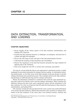 CHAPTER 12
DATA EXTRACTION, TRANSFORMATION,
AND LOADING
CHAPTER OBJECTIVES
† Survey broadly all the various aspects of the data extraction, transformation, and
loading (ETL) functions
† Examine the data extraction function, its challenges, its techniques, and learn how to
evaluate and apply the techniques
† Discuss the wide range of tasks and types of the data transformation function
† Understand the meaning of data integration and consolidation
† Perceive the importance of the data load function and probe the major methods for
applying data to the warehouse
† Gain a true insight into why ETL is crucial, time consuming, and arduous
You may be convinced that the data in your organization’s operational systems is totally
inadequate for providing information for strategic decision making. As information techno-
logy professionals, we are fully aware of the futile attempts in the past decades to provide
strategic information from operational systems. These attempts did not work. Data warehous-
ing had begun to fulﬁll that pressing need for strategic information.
Mostly, the information contained in a warehouse ﬂows from the same operational sys-
tems that could not be directly used to provide strategic information. What constitutes the
difference between the data in the source operational systems and the information in the
data warehouse? It is the set of functions that fall under the broad group of data extraction,
transformation, and loading (ETL).
ETL functions reshape the relevant data from the source systems into useful information
to be stored in the data warehouse. Without these functions, there would be no strategic infor-
mation in the data warehouse. If the source data is not extracted correctly, cleansed, and
Data Warehousing Fundamentals for IT Professionals, Second Edition. By Paulraj Ponniah
Copyright # 2010 John Wiley  Sons, Inc.
281
 