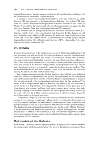 integrated in the proper formats, query processing and delivery of business intelligence, the
backbone of the data warehouse, could not happen.
In Chapter 2, when we discussed the building blocks of the data warehouse, we brieﬂy
looked at ETL functions as part of the data staging area. In Chapter 6 we revisited ETL func-
tions and examined how the business requirements drive these functions as well. Further, in
Chapter 8, we explored the hardware and software infrastructure options to support the data
movement functions. Why, then, is additional review of ETL necessary?
ETL functions form the prerequisites for the data warehouse information content. ETL
functions rightly deserve more consideration and discussion. In this chapter, we will
delve deeper into issues relating to ETL functions. We will review many signiﬁcant activities
within ETL. In the next chapter, we need to continue the discussion by studying another
important function that falls within the overall purview of ETL—data quality. Now, let us
begin with a general overview of ETL.
ETL OVERVIEW
If you recall our discussion of the functions and services of the technical architecture of the
data warehouse, you will see that we divided the environment into three functional areas.
These areas are data acquisition, data storage, and information delivery. Data extraction,
data transformation, and data loading encompass the areas of data acquisition and data sto-
rage. These are back-end processes that cover the extraction of data from the source systems.
Next, they include all the functions and procedures for changing the source data into the
exact formats and structures appropriate for storage in the data warehouse database. After
the transformation of the data, these processes consist of all the functions for physically
moving the data into the data warehouse repository.
Data extraction, of course, precedes all other functions. But what is the scope and extent
of the data you will extract from the source systems? Do you not think that the users of your
data warehouse are interested in all of the operational data for some type of query or analysis?
So, why not extract all of the operational data and dump it into the data warehouse? This
seems to be a straightforward approach. However, the approach for data extraction is
driven by the user requirements. Your requirements deﬁnition should guide you as to
what data you need to extract and from which source systems. Avoid creating a data junk-
house by dumping all the available data from the source systems and waiting to see what
the users will do with it. Data extraction presupposes a selection process. Select the
needed data based on the user requirements.
The extent and complexity of the back-end processes differ from one data warehouse to
another. If your enterprise is supported by a large number of operational systems running on
several computing platforms, the back-end processes in your case would be extensive and
possibly complex as well. So, in your situation, data extraction becomes quite challenging.
The data transformation and data loading functions may also be equally difﬁcult. Moreover,
if the quality of the source data is below standard, this condition further aggravates the back-
end processes. In addition to these challenges, if only a few of the loading methods are feas-
ible for your situation, then data loading could also be difﬁcult. Let us get into speciﬁcs about
the nature of the ETL functions.
Most Important and Most Challenging
Each of the ETL functions fulﬁlls a signiﬁcant purpose. When you want to convert data from
the source systems into business information to be stored in the data warehouse, each of these
282 DATA EXTRACTION, TRANSFORMATION, AND LOADING
 