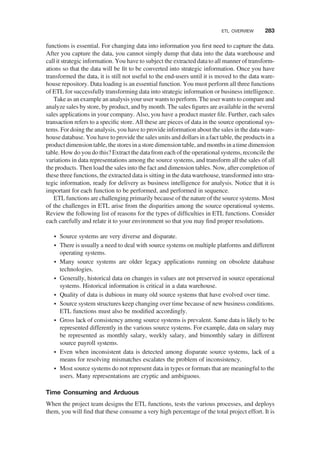 functions is essential. For changing data into information you ﬁrst need to capture the data.
After you capture the data, you cannot simply dump that data into the data warehouse and
call it strategic information. You have to subject the extracted data to all manner of transform-
ations so that the data will be ﬁt to be converted into strategic information. Once you have
transformed the data, it is still not useful to the end-users until it is moved to the data ware-
house repository. Data loading is an essential function. You must perform all three functions
of ETL for successfully transforming data into strategic information or business intelligence.
Take as an example an analysisyour user wantsto perform. The user wantsto compare and
analyze sales by store, by product, and by month. The sales ﬁgures are available in the several
sales applications in your company. Also, you have a product master ﬁle. Further, each sales
transaction refers to a speciﬁc store. All these are pieces of data in the source operational sys-
tems. For doing the analysis, you have to provide information about the sales in the data ware-
house database. You have to provide the sales units and dollars in afact table, the products in a
product dimension table, the stores in a store dimension table, and months in atime dimension
table. How do you do this? Extract the datafrom each of the operational systems, reconcile the
variations in data representations among the source systems, and transform all the sales of all
the products. Then load the sales into the fact and dimension tables. Now, after completion of
these three functions, the extracted data is sitting in the data warehouse, transformed into stra-
tegic information, ready for delivery as business intelligence for analysis. Notice that it is
important for each function to be performed, and performed in sequence.
ETL functions are challenging primarily because of the nature of the source systems. Most
of the challenges in ETL arise from the disparities among the source operational systems.
Review the following list of reasons for the types of difﬁculties in ETL functions. Consider
each carefully and relate it to your environment so that you may ﬁnd proper resolutions.
† Source systems are very diverse and disparate.
† There is usually a need to deal with source systems on multiple platforms and different
operating systems.
† Many source systems are older legacy applications running on obsolete database
technologies.
† Generally, historical data on changes in values are not preserved in source operational
systems. Historical information is critical in a data warehouse.
† Quality of data is dubious in many old source systems that have evolved over time.
† Source system structures keep changing over time because of new business conditions.
ETL functions must also be modiﬁed accordingly.
† Gross lack of consistency among source systems is prevalent. Same data is likely to be
represented differently in the various source systems. For example, data on salary may
be represented as monthly salary, weekly salary, and bimonthly salary in different
source payroll systems.
† Even when inconsistent data is detected among disparate source systems, lack of a
means for resolving mismatches escalates the problem of inconsistency.
† Most source systems do not represent data in types or formats that are meaningful to the
users. Many representations are cryptic and ambiguous.
Time Consuming and Arduous
When the project team designs the ETL functions, tests the various processes, and deploys
them, you will ﬁnd that these consume a very high percentage of the total project effort. It is
ETL OVERVIEW 283
 