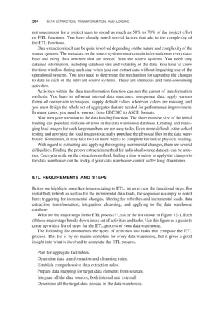 not uncommon for a project team to spend as much as 50% to 70% of the project effort
on ETL functions. You have already noted several factors that add to the complexity of
the ETL functions.
Data extraction itself can be quite involved depending on the nature and complexity of the
source systems. The metadata on the source systems must contain information on every data-
base and every data structure that are needed from the source systems. You need very
detailed information, including database size and volatility of the data. You have to know
the time window during each day when you can extract data without impacting use of the
operational systems. You also need to determine the mechanism for capturing the changes
to data in each of the relevant source systems. These are strenuous and time-consuming
activities.
Activities within the data transformation function can run the gamut of transformation
methods. You have to reformat internal data structures, resequence data, apply various
forms of conversion techniques, supply default values wherever values are missing, and
you must design the whole set of aggregates that are needed for performance improvement.
In many cases, you need to convert from EBCDIC to ASCII formats.
Now turn your attention to the data loading function. The sheer massive size of the initial
loading can populate millions of rows in the data warehouse database. Creating and mana-
ging load images for such large numbers are not easy tasks. Even more difﬁcult is the task of
testing and applying the load images to actually populate the physical ﬁles in the data ware-
house. Sometimes, it may take two or more weeks to complete the initial physical loading.
With regard to extracting and applying the ongoing incremental changes, there are several
difﬁculties. Finding the proper extraction method for individual source datasets can be ardu-
ous. Once you settle on the extraction method, ﬁnding a time window to apply the changes to
the data warehouse can be tricky if your data warehouse cannot suffer long downtimes.
ETL REQUIREMENTS AND STEPS
Before we highlight some key issues relating to ETL, let us review the functional steps. For
initial bulk refresh as well as for the incremental data loads, the sequence is simply as noted
here: triggering for incremental changes, ﬁltering for refreshes and incremental loads, data
extraction, transformation, integration, cleansing, and applying to the data warehouse
database.
What are the major steps in the ETL process? Look at the list shown in Figure 12-1. Each
of these major steps breaks down into a set of activities and tasks. Use this ﬁgure as a guide to
come up with a list of steps for the ETL process of your data warehouse.
The following list enumerates the types of activities and tasks that compose the ETL
process. This list is by no means complete for every data warehouse, but it gives a good
insight into what is involved to complete the ETL process.
Plan for aggregate fact tables.
Determine data transformation and cleansing rules.
Establish comprehensive data extraction rules.
Prepare data mapping for target data elements from sources.
Integrate all the data sources, both internal and external.
Determine all the target data needed in the data warehouse.
284 DATA EXTRACTION, TRANSFORMATION, AND LOADING
 