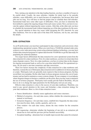 Now, turning your attention to the data loading function, you have a number of issues to
be careful about. Usually, the mass refreshes, whether for initial load or for periodic
refreshes, cause difﬁculties, not so much because of complexities, but because these load
jobs run too long. You will have to ﬁnd the proper time to schedule these full refreshes.
Incremental loads have some other types of difﬁculties. First, you have to determine the
best method to capture the ongoing changes from each source system. Next, you have to exe-
cute the capture without impacting the source systems. After that, at the other end, you have
to schedule the incremental loads without impacting use of the data warehouse by the users.
Pay special attention to these key issues while designing the ETL functions for your
data warehouse. Now let us take each of the three ETL functions, one by one, and study
the details.
DATA EXTRACTION
As an IT professional, you must have participated in data extractions and conversions when
implementing operational systems. When you went from a VSAM ﬁle-oriented order entry
system to a new order processing system using relational database technology, you may have
written data extraction programs to capture data from the VSAM ﬁles to get the data ready for
populating the relational database.
Two major factors differentiate the data extraction for a new operational system from the
data extraction for a data warehouse. First, for a data warehouse, you have to extract data from
many disparate sources. Next, for a data warehouse, you have to extract data on the changes
for ongoing incremental loads as well as for a one-time initial full load. For operational sys-
tems, all you need is one-time extractions and data conversions.
These two factors increase the complexity of data extraction for a data warehouse and,
therefore, warrant the use of third-party data extraction tools in addition to in-house programs
or scripts. Third-party tools are generally more expensive than in-house programs, but they
record their own metadata. On the other hand, in-house programs increase the cost of main-
tenance and are hard to maintain as source systems change. If your company is in an industry
where frequent changes to business conditions are the norm, then you may want to minimize
the use of in-house programs. Third-party tools usually provide built-in ﬂexibility. All you
have to do is to change the input parameters for the third-party tool you are using.
Effective data extraction is a key to the success of your data warehouse. Therefore, you
need to pay special attention to the issues and formulate a data extraction strategy for
your data warehouse. Here is a list of data extraction issues:
† Source identiﬁcation—identify source applications and source structures.
† Method of extraction—for each data source, deﬁne whether the extraction process is
manual or tool-based.
† Extraction frequency—for each data source, establish how frequently the data extrac-
tion must be done: daily, weekly, quarterly, and so on.
† Time window—for each data source, denote the time window for the extraction
process.
† Job sequencing—determine whether the beginning of one job in an extraction job
stream has to wait until the previous job has ﬁnished successfully.
† Exception handling—determine how to handle input records that cannot be extracted.
286 DATA EXTRACTION, TRANSFORMATION, AND LOADING
 