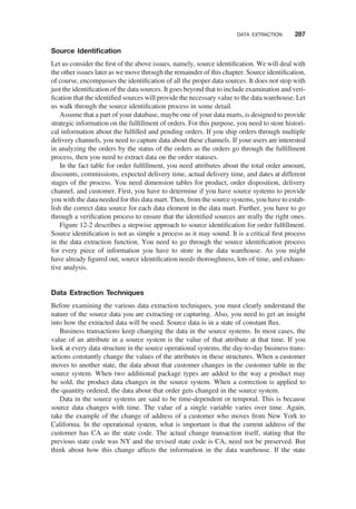 Source Identiﬁcation
Let us consider the ﬁrst of the above issues, namely, source identiﬁcation. We will deal with
the other issues later as we move through the remainder of this chapter. Source identiﬁcation,
of course, encompasses the identiﬁcation of all the proper data sources. It does not stop with
just the identiﬁcation of the data sources. It goes beyond that to include examination and veri-
ﬁcation that the identiﬁed sources will provide the necessary value to the data warehouse. Let
us walk through the source identiﬁcation process in some detail.
Assume that a part of your database, maybe one of your data marts, is designed to provide
strategic information on the fulﬁllment of orders. For this purpose, you need to store histori-
cal information about the fulﬁlled and pending orders. If you ship orders through multiple
delivery channels, you need to capture data about these channels. If your users are interested
in analyzing the orders by the status of the orders as the orders go through the fulﬁllment
process, then you need to extract data on the order statuses.
In the fact table for order fulﬁllment, you need attributes about the total order amount,
discounts, commissions, expected delivery time, actual delivery time, and dates at different
stages of the process. You need dimension tables for product, order disposition, delivery
channel, and customer. First, you have to determine if you have source systems to provide
you with the data needed for this data mart. Then, from the source systems, you have to estab-
lish the correct data source for each data element in the data mart. Further, you have to go
through a veriﬁcation process to ensure that the identiﬁed sources are really the right ones.
Figure 12-2 describes a stepwise approach to source identiﬁcation for order fulﬁllment.
Source identiﬁcation is not as simple a process as it may sound. It is a critical ﬁrst process
in the data extraction function. You need to go through the source identiﬁcation process
for every piece of information you have to store in the data warehouse. As you might
have already ﬁgured out, source identiﬁcation needs thoroughness, lots of time, and exhaus-
tive analysis.
Data Extraction Techniques
Before examining the various data extraction techniques, you must clearly understand the
nature of the source data you are extracting or capturing. Also, you need to get an insight
into how the extracted data will be used. Source data is in a state of constant ﬂux.
Business transactions keep changing the data in the source systems. In most cases, the
value of an attribute in a source system is the value of that attribute at that time. If you
look at every data structure in the source operational systems, the day-to-day business trans-
actions constantly change the values of the attributes in these structures. When a customer
moves to another state, the data about that customer changes in the customer table in the
source system. When two additional package types are added to the way a product may
be sold, the product data changes in the source system. When a correction is applied to
the quantity ordered, the data about that order gets changed in the source system.
Data in the source systems are said to be time-dependent or temporal. This is because
source data changes with time. The value of a single variable varies over time. Again,
take the example of the change of address of a customer who moves from New York to
California. In the operational system, what is important is that the current address of the
customer has CA as the state code. The actual change transaction itself, stating that the
previous state code was NY and the revised state code is CA, need not be preserved. But
think about how this change affects the information in the data warehouse. If the state
DATA EXTRACTION 287
 