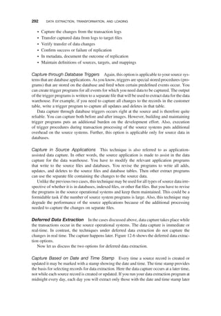 † Capture the changes from the transaction logs
† Transfer captured data from logs to target ﬁles
† Verify transfer of data changes
† Conﬁrm success or failure of replication
† In metadata, document the outcome of replication
† Maintain deﬁnitions of sources, targets, and mappings
Capture through Database Triggers Again, this option is applicable to your source sys-
tems that are database applications. As you know, triggers are special stored procedures (pro-
grams) that are stored on the database and ﬁred when certain predeﬁned events occur. You
can create trigger programs for all events for which you need data to be captured. The output
of the trigger programs is written to a separate ﬁle that will be used to extract data for the data
warehouse. For example, if you need to capture all changes to the records in the customer
table, write a trigger program to capture all updates and deletes in that table.
Data capture through database triggers occurs right at the source and is therefore quite
reliable. You can capture both before and after images. However, building and maintaining
trigger programs puts an additional burden on the development effort. Also, execution
of trigger procedures during transaction processing of the source systems puts additional
overhead on the source systems. Further, this option is applicable only for source data in
databases.
Capture in Source Applications This technique is also referred to as application-
assisted data capture. In other words, the source application is made to assist in the data
capture for the data warehouse. You have to modify the relevant application programs
that write to the source ﬁles and databases. You revise the programs to write all adds,
updates, and deletes to the source ﬁles and database tables. Then other extract programs
can use the separate ﬁle containing the changes to the source data.
Unlike the previous two cases, this technique may be used for all types of source data irre-
spective of whether it is in databases, indexed ﬁles, or other ﬂat ﬁles. But you have to revise
the programs in the source operational systems and keep them maintained. This could be a
formidable task if the number of source system programs is large. Also, this technique may
degrade the performance of the source applications because of the additional processing
needed to capture the changes on separate ﬁles.
Deferred Data Extraction In the cases discussed above, data capture takes place while
the transactions occur in the source operational systems. The data capture is immediate or
real-time. In contrast, the techniques under deferred data extraction do not capture the
changes in real time. The capture happens later. Figure 12-6 shows the deferred data extrac-
tion options.
Now let us discuss the two options for deferred data extraction.
Capture Based on Date and Time Stamp Every time a source record is created or
updated it may be marked with a stamp showing the date and time. The time stamp provides
the basis for selecting records for data extraction. Here the data capture occurs at a later time,
not while each source record is created or updated. If you run your data extraction program at
midnight every day, each day you will extract only those with the date and time stamp later
292 DATA EXTRACTION, TRANSFORMATION, AND LOADING
 