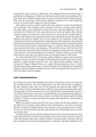 comparatively cheap and easy to implement. The technique based on transaction logs is
perhaps the most inexpensive. There is no additional overhead on the source operational sys-
tems. In the case of database triggers, there is a need to create and maintain trigger programs.
Even here, the maintenance effort and the additional overhead on the source operational
systems are not that much compared to other techniques.
Data capture in source systems could be the most expensive in terms of development
and maintenance. This technique needs substantial revisions to existing source systems.
For many legacy source applications, ﬁnding the source code and modifying it may not
be feasible at all. However, if the source data does not reside on database ﬁles and date
and time stamps are not present in source records, this is one of the few available options.
What is the impact on the performance of the source operational systems? Certainly, the
deferred data extraction methods have the least impact on the operational systems. Data
extraction based on time stamps and data extraction based on ﬁle comparisons are performed
outside the normal operation of the source systems. Therefore, these two are preferred options
when minimizing the impact on operational systems is a priority. However, these deferred
capture options suffer from some inadequacy. They track the changes from the state of the
source data at the time of the current extraction as compared to its state at the time of the pre-
vious extraction. Any interim changes are not captured. Therefore, wherever you are dealing
with transient source data, you can only come up with approximations of the history.
So, what is the bottom line? Use the data capture technique in source systems sparingly
because it involves too much development and maintenance work. For your source data on
databases, capture through transaction logs and capture through database triggers are
obvious ﬁrst choices. Between these two, capture through transaction logs is a better
choice because of better performance. Also, this technique is also applicable to nonrelational
databases. The ﬁle comparison method is the most time consuming for data extraction. Use it
only if all others cannot be applied.
DATA TRANSFORMATION
By making use of the several techniques discussed in the previous section, you design the
data extraction function. Now the extracted data is raw data and it cannot be applied to
the data warehouse right away. First, all the extracted data must be made usable in the
data warehouse. Having information that is usable for strategic decision making is the under-
lying principle of the data warehouse. You know that the data in the operational systems is
not usable for this purpose. Next, because operational data is extracted from many old legacy
systems, the quality of the data in those systems is less likely to be good enough for the data
warehouse. You have to enrich and improve the quality of the data before it can be usable in
the data warehouse.
Before moving the extracted data from the source systems into the data warehouse, you
inevitably have to perform various kinds of data transformations. You have to transform
the data according to standards because they come from many dissimilar source systems.
You have to ensure that after all the data is put together, the combined data does not violate
any business rules.
Consider the data structures and data elements that you need in your data warehouse. Now
think about all the relevant data to be extracted from the source systems. From the variety of
source data formats, data values, and the condition of the data quality, you know that you
have to perform several types of transformations to make the source data suitable for your
DATA TRANSFORMATION 295
 