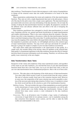data warehouse. Transformation of source data encompasses a wide variety of manipulations
to change all the extracted source data into usable information to be stored in the data
warehouse.
Many organizations underestimate the extent and complexity of the data transformation
functions. They start out with a simple departmental data mart as the pilot project. Almost
all of the data for this pilot comes from a single source application. The data transformation
just entails ﬁeld conversions and some reformatting of the data structures. Do not make the
mistake of taking the data transformation functions too lightly. Be prepared to consider all
the different issues and allocate sufﬁcient time and effort to the task of designing the
transformations.
Data warehouse practitioners have attempted to classify data transformations in several
ways, beginning with the very general and broad classiﬁcations of simple transformations
and complex transformations. There is also some confusion about the semantics. One prac-
titioner may refer to data integration as the process within the data transformation function
that is some kind of preprocessing of the source data. To another practitioner, data integration
may mean the mapping of the source ﬁelds to the target ﬁelds in the datawarehouse. Resisting
the temptation to generalize and classify, we will highlight and discuss the common types
of major transformation functions. You may review each type and decide for yourself if
that type is going to be simple or complex in your own data warehouse environment.
One major effort within data transformation is the improvement of data quality. In a
simple sense, this includes ﬁlling in the missing values for attributes in the extracted data.
Data quality is of paramount importance in the data warehouse because the effect of strategic
decisions based on incorrect information can be devastating. Therefore, we will discuss data
quality issues extensively in the next chapter.
Data Transformation: Basic Tasks
Irrespective of the variety and complexity of the source operational systems, and regardless
of the extent of your data warehouse, you will ﬁnd that most of your data transformation
functions break down into a few basic tasks. Let us go over these basic tasks so that you
can view data transformation from a fundamental perspective. Here is the set of basic tasks:
Selection. This takes place at the beginning of the whole process of data transformation.
You select either whole records or parts of several records from the source systems.
The task of selection usually forms part of the extraction function itself. However,
in some cases, the composition of the source structure may not be amenable to selec-
tion of the necessary parts during data extraction. In these cases, it is prudent to extract
the whole record and then do the selection as part of the transformation function.
Splitting/Joining. This task includes the types of data manipulation you need to perform
on the selected parts of source records. Sometimes (uncommonly), you will be split-
ting the selected parts even further during data transformation. Joining of parts
selected from many source systems is more widespread in the data warehouse
environment.
Conversion. This is an all-inclusive task. It includes a large variety of rudimentary
conversions of single ﬁelds for two primary reasons—one to standardize among the
data extractions from disparate source systems, and the other to make the ﬁelds
usable and understandable to the users.
296 DATA EXTRACTION, TRANSFORMATION, AND LOADING
 