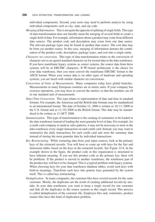 individual components. Second, your users may need to perform analysis by using
individual components such as city, state, and zip code.
MergingofInformation. Thisisnotquitetheoppositeofsplittingofsingleﬁelds.Thistype
of data transformation does not literally mean the merging of several ﬁelds to create a
single ﬁeld of data. For example, information about a product may come from different
data sources. The product code and description may come from one data source.
The relevant package types may be found in another data source. The cost data may
be from yet another source. In this case, merging of information denotes the combi-
nation of the product code, description, package types, and cost into a single entity.
Character set conversion. This type of data transformation relates to the conversion of
character sets to an agreed standard character set for textual data in the data warehouse.
If you have mainframe legacy systems as source systems, the source data from these
systems will be in EBCDIC characters. If PC-based architecture is the choice for
your data warehouse, then you must convert the mainframe EBCDIC format to the
ASCII format. When your source data is on other types of hardware and operating
systems, you are faced with similar character set conversions.
Conversion of Units of Measurements. Many companies today have global branches.
Measurements in many European countries are in metric units. If your company has
overseas operations, you may have to convert the metrics so that the numbers are all
in one standard unit of measurement.
Date/Time Conversion. This type relates to representation of date and time in standard
formats. For example, the American and the British date formats may be standardized
to an international format. The date of October 11, 2008 is written as 10/11/2008 in
the U.S. format and as 11/10/2008 in the British format. This date may be standar-
dized to be written as 11 OCT 2008.
Summarization. This type of transformation is the creating of summaries to be loaded in
the data warehouse instead of loading the most granular level of data. For example, for
a credit card company to analyze sales patterns, it may not be necessary to store in the
data warehouse every single transaction on each credit card. Instead, you may want to
summarize the daily transactions for each credit card and store the summary data
instead of storing the most granular data by individual transactions.
Key Restructuring. While extracting data from your input sources, look at the primary
keys of the extracted records. You will have to come up with keys for the fact and
dimension tables based on the keys in the extracted records. See Figure 12-8. In the
example shown in the ﬁgure, the product code in this organization is structured to
have inherent meaning. If you use this product code as the primary key, there will
be problems. If the product is moved to another warehouse, the warehouse part of
the product key will have to be changed. This is a typical problem with legacy systems.
When choosing keys for your data warehouse database tables, avoid such keys with
built-in meanings. Transform such keys into generic keys generated by the system
itself. This is called key restructuring.
Deduplication. In many companies, the customer ﬁles have several records for the same
customer. Mostly, the duplicates are the result of creating additional records by mis-
take. In your data warehouse, you want to keep a single record for one customer
and link all the duplicates in the source systems to this single record. This process
is called deduplication of the customer ﬁle. Employee ﬁles and, sometimes, product
master ﬁles have this kind of duplication problem.
298 DATA EXTRACTION, TRANSFORMATION, AND LOADING
 