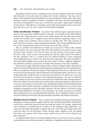 Integrating the data involves combining all the relevant operational data into coherent
data structures to be made ready for loading into the data warehouse. You may want to
think of data integration and consolidation as a type of preprocess before other major trans-
formation routines are applied. You have to standardize the names and data representations
and resolve discrepancies in the ways in which the same data is represented in different
source systems. Although time consuming, many of the data integration tasks can be man-
aged. However, let us go over a couple of more difﬁcult challenges.
Entity Identiﬁcation Problem If you have three different legacy applications devel-
oped in your organization at different times in the past, you are likely to have three different
customer ﬁles supporting those systems. One system may be the old order entry system,
another the customer service support system, and the third the marketing system. A very
large number of the customers will be common to all three ﬁles. The same customer on
each of the ﬁles may have a unique identiﬁcation number. These unique identiﬁcation num-
bers for the same customer may not be the same across the three systems.
This is a problem of identiﬁcation in which you do not know which of the customer
records relate to the same customer. But in the data warehouse you need to keep a single
record for each customer. You must be able to get the activities of the single customer
from the various source systems and then match up with the single record to be loaded to
the data warehouse. This is a common but very difﬁcult problem in many enterprises
where applications have evolved over time from the distant past. This type of problem is
prevalent where multiple sources exist for the same entities. Vendors, suppliers, employees,
and sometimes products are the kinds of entities that are prone to this type of problem.
In the above example of the three customer ﬁles, you have to design complex algorithmsto
matchrecordsfromallthethreeﬁlesandformgroupsofmatchingrecords.Nomatchingalgor-
ithm can completely determine the groups. If the matching criteria are too tight, then some
records will escape the groups. On the other hand, if the matching criteria are too loose, a par-
ticular group may include records of more than one customer. You need to get your users
involved in reviewing the exceptions to the automated procedures. You have to weigh the
issues relating to your source systems and decide how to handle the entity identiﬁcation pro-
blem. Every time a data extract function is performed for your data warehouse, which may be
every day, do you pause to resolve the entity identiﬁcation problem before loading the data
warehouse? How will this affect the availability of the data warehouse to your users? Some
companies, depending on their individual situations, take the option of solving the entity
identiﬁcation problem in two phases. In the ﬁrst phase, all records, irrespective of whether
theyare duplicates or not, are assigned unique identiﬁers. The second phase consists of recon-
ciling the duplicates periodically through automatic algorithms and manual veriﬁcation.
Multiple Sources Problem This is another kind of problem affecting data integration,
although less common and less complex than the entity identiﬁcation problem. This problem
results from a single data element having more than one source. For example, suppose unit
cost of products is available from two systems. In the standard costing application, cost
values are calculated and updated at speciﬁc intervals. Your order processing system also
carries the unit costs for all products. There could be slight variations in the cost ﬁgures
from these two systems. From which system should you get the cost for storing in the
data warehouse?
A straightforward solution is to assign a higher priority to one of the two sources and pick
up the product unit cost from that source. Sometimes, a straightforward solution such as this
300 DATA EXTRACTION, TRANSFORMATION, AND LOADING
 