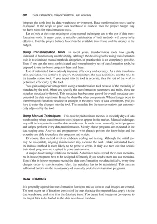 integrate the tools into the data warehouse environment. Data transformation tools can be
expensive. If the scope of your data warehouse is modest, then the project budget may
not have room for transformation tools.
Let us look at the issues relating to using manual techniques and to the use of data trans-
formation tools. In many cases, a suitable combination of both methods will prove to be
effective. Find the proper balance based on the available time frame and the money in the
budget.
Using Transformation Tools In recent years, transformation tools have greatly
increased in functionality and ﬂexibility. Although the desired goal for using transformation
tools is to eliminate manual methods altogether, in practice this is not completely possible.
Even if you get the most sophisticated and comprehensive set of transformation tools, be
prepared to use in-house programs here and there.
Use of automated tools certainly improves efﬁciency and accuracy. As a data transform-
ation specialist, you just have to specify the parameters, the data deﬁnitions, and the rules to
the transformation tool. If your input into the tool is accurate, then the rest of the work is
performed efﬁciently by the tool.
You gain a major advantage from using a transformation tool because of the recording of
metadata by the tool. When you specify the transformation parameters and rules, these are
stored as metadata by the tool. This metadata then becomes part of the overall metadata com-
ponent of the data warehouse. It may be shared by other components. When changes occur to
transformation functions because of changes in business rules or data deﬁnitions, you just
have to enter the changes into the tool. The metadata for the transformations get automati-
cally adjusted by the tool.
Using Manual Techniques This was the predominant method in the early days of data
warehousing when transformation tools began to appear in the market. Manual techniques
may still be adequate for smaller data warehouses. In such cases, manually coded programs
and scripts perform every data transformation. Mostly, these programs are executed in the
data staging area. Analysts and programmers who already possess the knowledge and the
expertise are able to produce the programs and scripts.
Of course, this method involves elaborate coding and testing. Although the initial cost
may be reasonable, ongoing maintenance may escalate the cost. Unlike automated tools,
the manual method is more likely to be prone to errors. It may also turn out that several
individual programs are required in your environment.
A major disadvantage relates to metadata. Automated tools record their own metadata,
but in-house programs have to be designed differently if you need to store and use metadata.
Even if the in-house programs record the data transformation metadata initially, every time
changes occur to transformation rules, the metadata has to be maintained. This puts an
additional burden on the maintenance of manually coded transformation programs.
DATA LOADING
It is generally agreed that transformation functions end as soon as load images are created.
The next major set of functions consists of the ones that take the prepared data, apply it to the
data warehouse, and store it in the database there. You create load images to correspond to
the target ﬁles to be loaded in the data warehouse database.
302 DATA EXTRACTION, TRANSFORMATION, AND LOADING
 