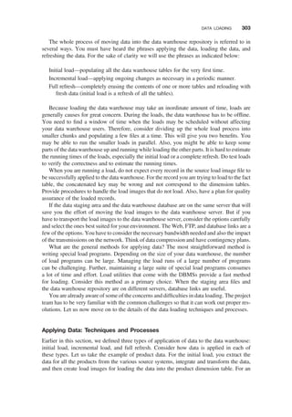 The whole process of moving data into the data warehouse repository is referred to in
several ways. You must have heard the phrases applying the data, loading the data, and
refreshing the data. For the sake of clarity we will use the phrases as indicated below:
Initial load—populating all the data warehouse tables for the very ﬁrst time.
Incremental load—applying ongoing changes as necessary in a periodic manner.
Full refresh—completely erasing the contents of one or more tables and reloading with
fresh data (initial load is a refresh of all the tables).
Because loading the data warehouse may take an inordinate amount of time, loads are
generally causes for great concern. During the loads, the data warehouse has to be ofﬂine.
You need to ﬁnd a window of time when the loads may be scheduled without affecting
your data warehouse users. Therefore, consider dividing up the whole load process into
smaller chunks and populating a few ﬁles at a time. This will give you two beneﬁts. You
may be able to run the smaller loads in parallel. Also, you might be able to keep some
parts of the data warehouse up and running while loading the other parts. It is hard to estimate
the running times of the loads, especially the initial load or a complete refresh. Do test loads
to verify the correctness and to estimate the running times.
When you are running a load, do not expect every record in the source load image ﬁle to
be successfully applied to the data warehouse. For the record you are trying to load to the fact
table, the concatenated key may be wrong and not correspond to the dimension tables.
Provide procedures to handle the load images that do not load. Also, have a plan for quality
assurance of the loaded records.
If the data staging area and the data warehouse database are on the same server that will
save you the effort of moving the load images to the data warehouse server. But if you
have to transport the load images to the data warehouse server, consider the options carefully
and select the ones best suited for your environment. The Web, FTP, and database links are a
few of the options. You have to consider the necessary bandwidth needed and also the impact
of the transmissions on the network. Think of data compression and have contingency plans.
What are the general methods for applying data? The most straightforward method is
writing special load programs. Depending on the size of your data warehouse, the number
of load programs can be large. Managing the load runs of a large number of programs
can be challenging. Further, maintaining a large suite of special load programs consumes
a lot of time and effort. Load utilities that come with the DBMSs provide a fast method
for loading. Consider this method as a primary choice. When the staging area ﬁles and
the data warehouse repository are on different servers, database links are useful.
You are already aware of some of the concerns and difﬁculties in data loading. The project
team has to be very familiar with the common challenges so that it can work out proper res-
olutions. Let us now move on to the details of the data loading techniques and processes.
Applying Data: Techniques and Processes
Earlier in this section, we deﬁned three types of application of data to the data warehouse:
initial load, incremental load, and full refresh. Consider how data is applied in each of
these types. Let us take the example of product data. For the initial load, you extract the
data for all the products from the various source systems, integrate and transform the data,
and then create load images for loading the data into the product dimension table. For an
DATA LOADING 303
 