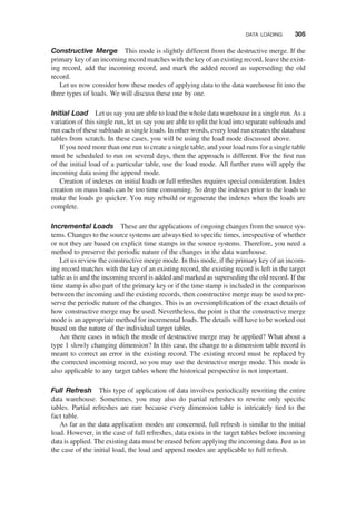 Constructive Merge This mode is slightly different from the destructive merge. If the
primary key of an incoming record matches with the key of an existing record, leave the exist-
ing record, add the incoming record, and mark the added record as superseding the old
record.
Let us now consider how these modes of applying data to the data warehouse ﬁt into the
three types of loads. We will discuss these one by one.
Initial Load Let us say you are able to load the whole data warehouse in a single run. As a
variation of this single run, let us say you are able to split the load into separate subloads and
run each of these subloads as single loads. In other words, every load run creates the database
tables from scratch. In these cases, you will be using the load mode discussed above.
If you need more than one run to create a single table, and your load runs for a single table
must be scheduled to run on several days, then the approach is different. For the ﬁrst run
of the initial load of a particular table, use the load mode. All further runs will apply the
incoming data using the append mode.
Creation of indexes on initial loads or full refreshes requires special consideration. Index
creation on mass loads can be too time consuming. So drop the indexes prior to the loads to
make the loads go quicker. You may rebuild or regenerate the indexes when the loads are
complete.
Incremental Loads These are the applications of ongoing changes from the source sys-
tems. Changes to the source systems are always tied to speciﬁc times, irrespective of whether
or not they are based on explicit time stamps in the source systems. Therefore, you need a
method to preserve the periodic nature of the changes in the data warehouse.
Let us review the constructive merge mode. In this mode, if the primary key of an incom-
ing record matches with the key of an existing record, the existing record is left in the target
table as is and the incoming record is added and marked as superseding the old record. If the
time stamp is also part of the primary key or if the time stamp is included in the comparison
between the incoming and the existing records, then constructive merge may be used to pre-
serve the periodic nature of the changes. This is an oversimpliﬁcation of the exact details of
how constructive merge may be used. Nevertheless, the point is that the constructive merge
mode is an appropriate method for incremental loads. The details will have to be worked out
based on the nature of the individual target tables.
Are there cases in which the mode of destructive merge may be applied? What about a
type 1 slowly changing dimension? In this case, the change to a dimension table record is
meant to correct an error in the existing record. The existing record must be replaced by
the corrected incoming record, so you may use the destructive merge mode. This mode is
also applicable to any target tables where the historical perspective is not important.
Full Refresh This type of application of data involves periodically rewriting the entire
data warehouse. Sometimes, you may also do partial refreshes to rewrite only speciﬁc
tables. Partial refreshes are rare because every dimension table is intricately tied to the
fact table.
As far as the data application modes are concerned, full refresh is similar to the initial
load. However, in the case of full refreshes, data exists in the target tables before incoming
data is applied. The existing data must be erased before applying the incoming data. Just as in
the case of the initial load, the load and append modes are applicable to full refresh.
DATA LOADING 305
 