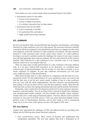 Given below are a few useful remarks about incremental loads for fact tables:
† Incremental extracts for fact tables
† Consist of new transactions
† Consist of update transactions
† Use database transaction logs for data capture
† Incremental loads for fact tables
† Load as frequently as feasible
† Use partitioned ﬁles and indexes
† Apply parallel processing techniques
ETL SUMMARY
By now you should be fully convinced that the data extraction, transformation, and loading
functions for a data warehouse cover very wide ground. The conversion functions normally
associated with the development of any operational system bear no comparison to the extent
and complexity of the ETL functions in a data warehouse environment. The data extraction
function in a data warehouse spans several, varied source systems. As a data warehouse
developer, you need to carefully examine the challenges the variety of your source systems
pose and ﬁnd appropriate data extraction methods. We have discussed most of the common
methods. Data extraction for a data warehouse is not a one-time event; it is an ongoing
function carried out at very frequent intervals.
There are many types of data transformation in a data warehouse with many different
tasks. It is not just a ﬁeld-to-ﬁeld conversion. In our discussion, we considered many
common types of data transformation. The list of types we were able to consider is by no
means exhaustive or complete. In your data warehouse environment, you will come
across additional types of data transformation.
What about the data loads in a data warehouse in comparison with the loads for a new
operational system? For the implementation of a new operational system, you convert and
load the data once to get the new system started. Loading of data in a data warehouse
does not cease with the initial implementation. Just like extraction and transformation,
data loading is not just an initial activity to get the data warehouse started. Apart from the
initial data load, you have the ongoing incremental data loads and the periodic full refreshes.
Fortunately, many vendors have developed powerful tools for data extraction, data trans-
formation, and data loading. You are no longer left to yourself to handle these challenges
with unsophisticated manual methods. You have ﬂexible and suitable vendor solutions.
Vendor tools cover a wide range of functional options. You have effective tools to perform
functions in every part of the ETL process. Tools can extract data from multiple sources,
perform scores of transformation functions, and do mass loads as well as incremental
loads. Let us review some of the options you have with regard to ETL tools.
ETL Tool Options
Vendors have approached the challenges of ETL and addressed them by providing tools
falling into the following three broad functional categories:
1. Data transformation engines. These consist of dynamic and sophisticated data
manipulation algorithms. The tool suite captures data from a designated set of
308 DATA EXTRACTION, TRANSFORMATION, AND LOADING
 