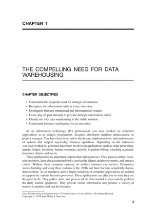 CHAPTER 1
THE COMPELLING NEED FOR DATA
WAREHOUSING
CHAPTER OBJECTIVES
† Understand the desperate need for strategic information
† Recognize the information crisis at every enterprise
† Distinguish between operational and informational systems
† Learn why all past attempts to provide strategic information failed
† Clearly see why data warehousing is the viable solution
† Understand business intelligence for an enterprise
As an information technology (IT) professional, you have worked on computer
applications as an analyst, programmer, designer, developer, database administrator, or
project manager. You have been involved in the design, implementation, and maintenance
of systems that support day-to-day business operations. Depending on the industries
you have worked in, you must have been involved in applications such as order processing,
general ledger, inventory, human resources, payroll, in-patient billing, checking accounts,
insurance claims, and so on.
These applications are important systems that run businesses. They process orders, main-
tain inventory, keep the accounting books, service the clients, receive payments, and process
claims. Without these computer systems, no modern business can survive. Companies
started building and using these systems in the 1960s and have become completely depen-
dent on them. As an enterprise grows larger, hundreds of computer applications are needed
to support the various business processes. These applications are effective in what they are
designed to do. They gather, store, and process all the data needed to successfully perform
the daily routine operations. They provide online information and produce a variety of
reports to monitor and run the business.
Data Warehousing Fundamentals for IT Professionals, Second Edition. By Paulraj Ponniah
Copyright # 2010 John Wiley & Sons, Inc.
3
 