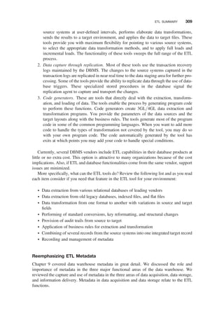 source systems at user-deﬁned intervals, performs elaborate data transformations,
sends the results to a target environment, and applies the data to target ﬁles. These
tools provide you with maximum ﬂexibility for pointing to various source systems,
to select the appropriate data transformation methods, and to apply full loads and
incremental loads. The functionality of these tools sweeps the full range of the ETL
process.
2. Data capture through replication. Most of these tools use the transaction recovery
logs maintained by the DBMS. The changes to the source systems captured in the
transaction logs are replicated in near real time to the data staging area for further pro-
cessing. Some of the tools provide the ability to replicate data through the use of data-
base triggers. These specialized stored procedures in the database signal the
replication agent to capture and transport the changes.
3. Code generators. These are tools that directly deal with the extraction, transform-
ation, and loading of data. The tools enable the process by generating program code
to perform these functions. Code generators create 3GL/4GL data extraction and
transformation programs. You provide the parameters of the data sources and the
target layouts along with the business rules. The tools generate most of the program
code in some of the common programming languages. When you want to add more
code to handle the types of transformation not covered by the tool, you may do so
with your own program code. The code automatically generated by the tool has
exits at which points you may add your code to handle special conditions.
Currently, several DBMS vendors include ETL capabilities in their database products at
little or no extra cost. This option is attractive to many organizations because of the cost
implications. Also, if ETL and database functionalities come from the same vendor, support
issues are minimized.
More speciﬁcally, what can the ETL tools do? Review the following list and as you read
each item consider if you need that feature in the ETL tool for your environment:
† Data extraction from various relational databases of leading vendors
† Data extraction from old legacy databases, indexed ﬁles, and ﬂat ﬁles
† Data transformation from one format to another with variations in source and target
ﬁelds
† Performing of standard conversions, key reformatting, and structural changes
† Provision of audit trails from source to target
† Application of business rules for extraction and transformation
† Combining of several records from the source systems into one integrated target record
† Recording and management of metadata
Reemphasizing ETL Metadata
Chapter 9 covered data warehouse metadata in great detail. We discussed the role and
importance of metadata in the three major functional areas of the data warehouse. We
reviewed the capture and use of metadata in the three areas of data acquisition, data storage,
and information delivery. Metadata in data acquisition and data storage relate to the ETL
functions.
ETL SUMMARY 309
 