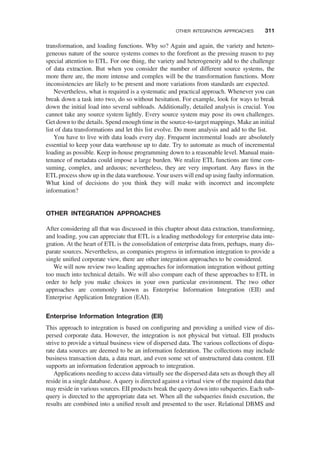 transformation, and loading functions. Why so? Again and again, the variety and hetero-
geneous nature of the source systems comes to the forefront as the pressing reason to pay
special attention to ETL. For one thing, the variety and heterogeneity add to the challenge
of data extraction. But when you consider the number of different source systems, the
more there are, the more intense and complex will be the transformation functions. More
inconsistencies are likely to be present and more variations from standards are expected.
Nevertheless, what is required is a systematic and practical approach. Whenever you can
break down a task into two, do so without hesitation. For example, look for ways to break
down the initial load into several subloads. Additionally, detailed analysis is crucial. You
cannot take any source system lightly. Every source system may pose its own challenges.
Get down to the details. Spend enough time in the source-to-target mappings. Make an initial
list of data transformations and let this list evolve. Do more analysis and add to the list.
You have to live with data loads every day. Frequent incremental loads are absolutely
essential to keep your data warehouse up to date. Try to automate as much of incremental
loading as possible. Keep in-house programming down to a reasonable level. Manual main-
tenance of metadata could impose a large burden. We realize ETL functions are time con-
suming, complex, and arduous; nevertheless, they are very important. Any ﬂaws in the
ETL process show up in the data warehouse. Your users will end up using faulty information.
What kind of decisions do you think they will make with incorrect and incomplete
information?
OTHER INTEGRATION APPROACHES
After considering all that was discussed in this chapter about data extraction, transforming,
and loading, you can appreciate that ETL is a leading methodology for enterprise data inte-
gration. At the heart of ETL is the consolidation of enterprise data from, perhaps, many dis-
parate sources. Nevertheless, as companies progress in information integration to provide a
single uniﬁed corporate view, there are other integration approaches to be considered.
We will now review two leading approaches for information integration without getting
too much into technical details. We will also compare each of these approaches to ETL in
order to help you make choices in your own particular environment. The two other
approaches are commonly known as Enterprise Information Integration (EII) and
Enterprise Application Integration (EAI).
Enterprise Information Integration (EII)
This approach to integration is based on conﬁguring and providing a uniﬁed view of dis-
persed corporate data. However, the integration is not physical but virtual. EII products
strive to provide a virtual business view of dispersed data. The various collections of dispa-
rate data sources are deemed to be an information federation. The collections may include
business transaction data, a data mart, and even some set of unstructured data content. EII
supports an information federation approach to integration.
Applications needing to access data virtually see the dispersed data sets as though they all
reside in a single database. A query is directed against a virtual view of the required data that
may reside in various sources. EII products break the query down into subqueries. Each sub-
query is directed to the appropriate data set. When all the subqueries ﬁnish execution, the
results are combined into a uniﬁed result and presented to the user. Relational DBMS and
OTHER INTEGRATION APPROACHES 311
 