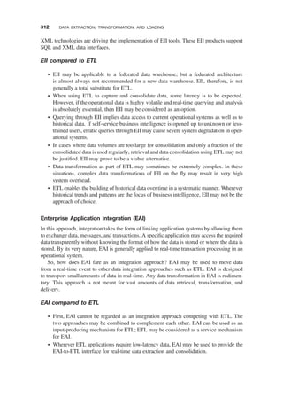 XML technologies are driving the implementation of EII tools. These EII products support
SQL and XML data interfaces.
EII compared to ETL
† EII may be applicable to a federated data warehouse; but a federated architecture
is almost always not recommended for a new data warehouse. EII, therefore, is not
generally a total substitute for ETL.
† When using ETL to capture and consolidate data, some latency is to be expected.
However, if the operational data is highly volatile and real-time querying and analysis
is absolutely essential, then EII may be considered as an option.
† Querying through EII implies data access to current operational systems as well as to
historical data. If self-service business intelligence is opened up to unknown or less-
trained users, erratic queries through EII may cause severe system degradation in oper-
ational systems.
† In cases where data volumes are too large for consolidation and only a fraction of the
consolidated data is used regularly, retrieval and data consolidation using ETL may not
be justiﬁed. EII may prove to be a viable alternative.
† Data transformation as part of ETL may sometimes be extremely complex. In these
situations, complex data transformations of EII on the ﬂy may result in very high
system overhead.
† ETL enables the building of historical data over time in a systematic manner. Wherever
historical trends and patterns are the focus of business intelligence, EII may not be the
approach of choice.
Enterprise Application Integration (EAI)
In this approach, integration takes the form of linking application systems by allowing them
to exchange data, messages, and transactions. A speciﬁc application may access the required
data transparently without knowing the format of how the data is stored or where the data is
stored. By its very nature, EAI is generally applied to real-time transaction processing in an
operational system.
So, how does EAI fare as an integration approach? EAI may be used to move data
from a real-time event to other data integration approaches such as ETL. EAI is designed
to transport small amounts of data in real-time. Any data transformation in EAI is rudimen-
tary. This approach is not meant for vast amounts of data retrieval, transformation, and
delivery.
EAI compared to ETL
† First, EAI cannot be regarded as an integration approach competing with ETL. The
two approaches may be combined to complement each other. EAI can be used as an
input-producing mechanism for ETL; ETL may be considered as a service mechanism
for EAI.
† Wherever ETL applications require low-latency data, EAI may be used to provide the
EAI-to-ETL interface for real-time data extraction and consolidation.
312 DATA EXTRACTION, TRANSFORMATION, AND LOADING
 