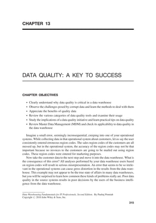 CHAPTER 13
DATA QUALITY: A KEY TO SUCCESS
CHAPTER OBJECTIVES
† Clearly understand why data quality is critical in a data warehouse
† Observe the challenges posed by corrupt data and learn the methods to deal with them
† Appreciate the beneﬁts of quality data
† Review the various categories of data quality tools and examine their usage
† Study the implications of a data quality initiative and learn practical tips on data quality
† Review Master Data Management (MDM) and check its applicability to data quality in
the data warehouse
Imagine a small error, seemingly inconsequential, creeping into one of your operational
systems. While collecting data in that operational system about customers, let us say the user
consistently entered erroneous region codes. The sales region codes of the customers are all
messed up, but in the operational system, the accuracy of the region codes may not be that
important because no invoices to the customers are going to be mailed out using region
codes. These region codes were entered for marketing purposes.
Now take the customer data to the next step and move it into the data warehouse. What is
the consequence of this error? All analyses performed by your data warehouse users based
on region codes will result in serious misrepresentation. An error that seems to be so irrele-
vant in the operational systems can cause gross distortion in the results from the data ware-
house. This example may not appear to be the true state of affairs in many data warehouses,
but you will be surprised to learn how common these kinds of problems really are. Poor data
quality in the source systems results in poor decisions by the users of the business intelli-
gence from the data warehouse.
Data Warehousing Fundamentals for IT Professionals, Second Edition. By Paulraj Ponniah
Copyright # 2010 John Wiley  Sons, Inc.
315
 