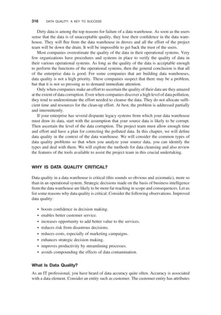 Dirty data is among the top reasons for failure of a data warehouse. As soon as the users
sense that the data is of unacceptable quality, they lose their conﬁdence in the data ware-
house. They will ﬂee from the data warehouse in droves and all the effort of the project
team will be down the drain. It will be impossible to get back the trust of the users.
Most companies overestimate the quality of the data in their operational systems. Very
few organizations have procedures and systems in place to verify the quality of data in
their various operational systems. As long as the quality of the data is acceptable enough
to perform the functions of the operational systems, then the general conclusion is that all
of the enterprise data is good. For some companies that are building data warehouses,
data quality is not a high priority. These companies suspect that there may be a problem,
but that it is not so pressing as to demand immediate attention.
Only when companies make an effort to ascertain the quality of their data are they amazed
at the extent of data corruption. Even when companies discover a high level of data pollution,
they tend to underestimate the effort needed to cleanse the data. They do not allocate sufﬁ-
cient time and resources for the clean-up effort. At best, the problem is addressed partially
and intermittently.
If your enterprise has several disparate legacy systems from which your data warehouse
must draw its data, start with the assumption that your source data is likely to be corrupt.
Then ascertain the level of the data corruption. The project team must allow enough time
and effort and have a plan for correcting the polluted data. In this chapter, we will deﬁne
data quality in the context of the data warehouse. We will consider the common types of
data quality problems so that when you analyze your source data, you can identify the
types and deal with them. We will explore the methods for data cleansing and also review
the features of the tools available to assist the project team in this crucial undertaking.
WHY IS DATA QUALITY CRITICAL?
Data quality in a data warehouse is critical (this sounds so obvious and axiomatic), more so
than in an operational system. Strategic decisions made on the basis of business intelligence
from the data warehouse are likely to be more far reaching in scope and consequences. Let us
list some reasons why data quality is critical. Consider the following observations. Improved
data quality:
† boosts conﬁdence in decision making.
† enables better customer service.
† increases opportunity to add better value to the services.
† reduces risk from disastrous decisions.
† reduces costs, especially of marketing campaigns.
† enhances strategic decision making.
† improves productivity by streamlining processes.
† avoids compounding the effects of data contamination.
What Is Data Quality?
As an IT professional, you have heard of data accuracy quite often. Accuracy is associated
with a data element. Consider an entity such as customer. The customer entity has attributes
316 DATA QUALITY: A KEY TO SUCCESS
 