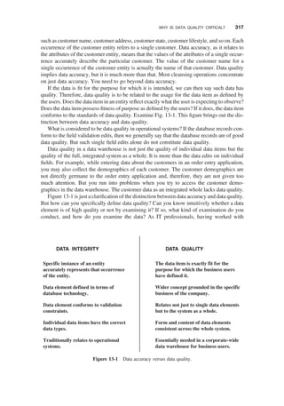 such as customer name, customer address, customer state, customer lifestyle, and so on. Each
occurrence of the customer entity refers to a single customer. Data accuracy, as it relates to
the attributes of the customer entity, means that the values of the attributes of a single occur-
rence accurately describe the particular customer. The value of the customer name for a
single occurrence of the customer entity is actually the name of that customer. Data quality
implies data accuracy, but it is much more than that. Most cleansing operations concentrate
on just data accuracy. You need to go beyond data accuracy.
If the data is ﬁt for the purpose for which it is intended, we can then say such data has
quality. Therefore, data quality is to be related to the usage for the data item as deﬁned by
the users. Does the data item in an entity reﬂect exactly what the user is expecting to observe?
Does the data item possess ﬁtness of purpose as deﬁned by the users? If it does, the data item
conforms to the standards of data quality. Examine Fig. 13-1. This ﬁgure brings out the dis-
tinction between data accuracy and data quality.
What is considered to be data quality in operational systems? If the database records con-
form to the ﬁeld validation edits, then we generally say that the database records are of good
data quality. But such single ﬁeld edits alone do not constitute data quality.
Data quality in a data warehouse is not just the quality of individual data items but the
quality of the full, integrated system as a whole. It is more than the data edits on individual
ﬁelds. For example, while entering data about the customers in an order entry application,
you may also collect the demographics of each customer. The customer demographics are
not directly germane to the order entry application and, therefore, they are not given too
much attention. But you run into problems when you try to access the customer demo-
graphics in the data warehouse. The customer data as an integrated whole lacks data quality.
Figure 13-1 is just a clariﬁcation of the distinction between data accuracy and data quality.
But how can you speciﬁcally deﬁne data quality? Can you know intuitively whether a data
element is of high quality or not by examining it? If so, what kind of examination do you
conduct, and how do you examine the data? As IT professionals, having worked with
DATA INTEGRITY DATA QUALITY
Specific instance of an entity
accurately represents that occurrence
of the entity.
Data element defined in terms of
database technology.
Data element conforms to validation
constraints.
Individual data items have the correct
data types.
Traditionally relates to operational
systems.
The data item is exactly fit for the
purpose for which the business users
have defined it.
Wider concept grounded in the specific
business of the company.
Relates not just to single data elements
but to the system as a whole.
Form and content of data elements
consistent across the whole system.
Essentially needed in a corporate-wide
data warehouse for business users.
Figure 13-1 Data accuracy versus data quality.
WHY IS DATA QUALITY CRITICAL? 317
 