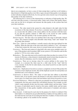 data in our assignments, we have a sense of what corrupt data is and how to tell whether a
data element is of high data quality or not. But a vague concept of data quality is not adequate
to deal with data corruption effectively. So, let us get into some concrete ways of recognizing
data quality in the data warehouse.
The following list is a survey of the characteristics or indicators of high-quality data. We
will start with data accuracy, as discussed earlier. Study each of these data quality dimen-
sions and use the list to recognize and measure the data quality in the systems that feed
your data warehouse,
Accuracy. The value stored in the system for a data element is the right value for that
occurrence of the data element. If you have a customer name and an address stored
in a record, then the address is the correct address for the customer with that name.
If you ﬁnd the quantity ordered as 1000 units in the record for order number
12345678, then that quantity is the accurate quantity for that order.
Domain Integrity. The data value of an attribute falls in the range of allowable, deﬁned
values. The common example is the allowable values being “male” and “female” for
the gender data element.
Data Type. Value for a data attribute is actually stored as the data type deﬁned for that
attribute. When the data type of the store name ﬁeld is deﬁned as “text,” all instances
of that ﬁeld contain the store name shown in textual format and not numeric codes.
Consistency. The form and content of a data ﬁeld is the same across multiple source sys-
tems. If the product code for product ABC in one system is 1234, then the code for this
product is 1234 in every source system.
Redundancy. The same data must not be stored in more than one place in a system. If, for
reasons of efﬁciency, a data element is intentionally stored in more than one place in a
system, then the redundancy must be clearly identiﬁed and veriﬁed.
Completeness. There are no missing values for a given attribute in the system. For
example, in a customer ﬁle, there must be a valid value for the “state” ﬁeld for
every customer. In the ﬁle for order details, every detail record for an order must be
completely ﬁlled.
Duplication. Duplication of records in a system is completely resolved. If the product ﬁle
is known to have duplicate records, then all the duplicate records for each product are
identiﬁed and a cross-reference created.
Conformance to Business Rules. The values of each data item adhere to prescribed
business rules. In an auction system, the hammer or sale price cannot be less than the
reserve price. In a bank loan system, the loan balance must always be positive or zero.
Structural Deﬁniteness. Wherever a data item can naturally be structured into individual
components, the item must contain this well-deﬁned structure. For example, an indi-
vidual’s name naturally divides into ﬁrst name, middle initial, and last name. Values
for names of individuals must be stored as ﬁrst name, middle initial, and last name.
This characteristic of data quality simpliﬁes enforcement of standards and reduces
missing values.
Data Anomaly. A ﬁeld must be used only for the purpose for which it is deﬁned. If the
ﬁeld Address-3 is deﬁned for any possible third line of address for long addresses, then
this ﬁeld must be used only for recording the third line of address. It must not be used
for entering a phone or fax number for the customer.
318 DATA QUALITY: A KEY TO SUCCESS
 