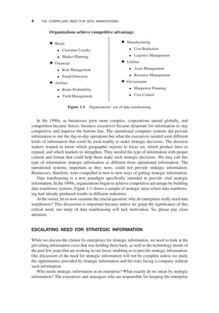 In the 1990s, as businesses grew more complex, corporations spread globally, and
competition became ﬁercer, business executives became desperate for information to stay
competitive and improve the bottom line. The operational computer systems did provide
information to run the day-to-day operations but what the executives needed were different
kinds of information that could be used readily to make strategic decisions. The decision
makers wanted to know which geographic regions to focus on, which product lines to
expand, and which markets to strengthen. They needed the type of information with proper
content and format that could help them make such strategic decisions. We may call this
type of information strategic information as different from operational information. The
operational systems, important as they were, could not provide strategic information.
Businesses, therefore, were compelled to turn to new ways of getting strategic information.
Data warehousing is a new paradigm speciﬁcally intended to provide vital strategic
information. In the 1990s, organizations began to achieve competitive advantage by building
data warehouse systems. Figure 1-1 shows a sample of strategic areas where data warehous-
ing had already produced results in different industries.
At the outset, let us now examine the crucial question: why do enterprises really need data
warehouses? This discussion is important because unless we grasp the signiﬁcance of this
critical need, our study of data warehousing will lack motivation. So, please pay close
attention.
ESCALATING NEED FOR STRATEGIC INFORMATION
While we discuss the clamor by enterprises for strategic information, we need to look at the
prevailing information crisis that was holding them back, as well as the technology trends of
the past few years that are working in our favor, enabling us to provide strategic information.
Our discussion of the need for strategic information will not be complete unless we study
the opportunities provided by strategic information and the risks facing a company without
such information.
Who needs strategic information in an enterprise? What exactly do we mean by strategic
information? The executives and managers who are responsible for keeping the enterprise
Retail
Customer Loyalty
Market Planning
Financial
Risk Management
Fraud Detection
Airlines
Route Profitability
Yield Management
Manufacturing
Cost Reduction
Logistics Management
Utilities
Asset Management
Resource Management
Government
Manpower Planning
Cost Control
Organizations achieve competitive advantage:
Figure 1-1 Organizations’ use of data warehousing.
4 THE COMPELLING NEED FOR DATA WAREHOUSING
 
