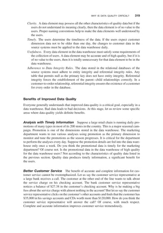 Clarity. A data element may possess all the other characteristics of quality data but if the
users do not understand its meaning clearly, then the data element is of no value to the
users. Proper naming conventions help to make the data elements well understood by
the users.
Timely. The users determine the timeliness of the data. lf the users expect customer
dimension data not to be older than one day, the changes to customer data in the
source systems must be applied to the data warehouse daily.
Usefulness. Every data element in the data warehouse must satisfy some requirements of
the collection of users. A data element may be accurate and of high quality, but if it is
of no value to the users, then it is totally unnecessary for that data element to be in the
data warehouse.
Adherence to Data Integrity Rules. The data stored in the relational databases of the
source systems must adhere to entity integrity and referential integrity rules. Any
table that permits null as the primary key does not have entity integrity. Referential
integrity forces the establishment of the parent–child relationships correctly. In a
customer-to-order relationship, referential integrity ensures the existence of a customer
for every order in the database.
Beneﬁts of Improved Data Quality
Everyone generally understands that improved data quality is a critical goal, especially in a
data warehouse. Bad data leads to bad decisions. At this stage, let us review some speciﬁc
areas where data quality yields deﬁnite beneﬁts.
Analysis with Timely Information Suppose a large retail chain is running daily pro-
motions of many types in most of its 200 stores in the country. This is a major seasonal cam-
paign. Promotion is one of the dimensions stored in the data warehouse. The marketing
department wants to run various analyses using promotion as the primary dimension to
monitor and tune the promotions as the season progresses. It is critical for the department
to perform the analyses every day. Suppose the promotion details are fed into the data ware-
house only once a week. Do you think the promotional data is timely for the marketing
department? Of course not. Is the promotional data in the data warehouse of high quality
for the data warehouse users? Not according to the characteristics of quality data listed in
the previous section. Quality data produces timely information, a signiﬁcant beneﬁt for
the users.
Better Customer Service The beneﬁt of accurate and complete information for cus-
tomer service cannot be overemphasized. Let us say the customer service representative at
a large bank receives a call. The customer at the other end of the line wants to talk about
the service charge on his checking account. The bank customer service representative
notices a balance of $27.38 in the customer’s checking account. Why is he making a big
fuss about the service charge with almost nothing in the account? But let us say the customer
service representative clicks on the customer’s other accounts and ﬁnds that the customer has
$35,000 in his savings accounts and CDs worth more than $120,000. How do you think the
customer service representative will answer the call? Of course, with much respect.
Complete and accurate information improves customer service tremendously.
WHY IS DATA QUALITY CRITICAL? 319
 