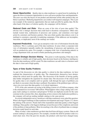 Newer Opportunities Quality data in a data warehouse is a great boon for marketing. It
opens the doors to immense opportunities to cross-sell across product lines and departments.
The users can select the buyers of one product and determine all the other products they are
likely to purchase. Marketing departments can conduct well-targeted campaigns. This is just
one example of the numerous opportunities that are made possible by quality data. On the
other hand, if the data is of inferior quality, the campaigns will be failures.
Reduced Costs and Risks What are some of the risks of poor data quality? The
obvious risk is strategic decisions that could lead to disastrous consequences. Other risks
include wasted time, malfunction of processes and systems, and sometimes even legal
action by customers and business partners. One area where quality data reduces costs is in
mailings to customers, especially in marketing campaigns. If the addresses are incomplete,
inaccurate, or duplicated, most of the mailings are wasted.
Improved Productivity Users get an enterprise-wide view of information from the data
warehouse. This is a primary goal of the data warehouse. In areas where a corporate-wide
view of information naturally enables the streamlining of processes and operations, you
will see productivity gains. For example, a company-wide view of purchasing patterns in
a large department store can result in better purchasing procedures and strategies.
Reliable Strategic Decision Making This point is worth repeating. If the data in the
warehouse is reliable and of high quality, then decisions based on the business intelligence
from the data warehouse will be sound. No data warehouse can add value to a business until
the data is clean and of high quality.
Types of Data Quality Problems
As part of the discussion on why data quality is critical in the data warehouse, we have
explored the characteristics of quality data. The characteristics themselves have demon-
strated the critical need for quality data. The discussion of the beneﬁts of having quality
data further strengthens the argument for cleaner data. Our discussion of the critical need
for quality data is not complete until we quickly walk through the types of problems you
are likely to encounter when the data is polluted. Description of the problem types will con-
vince you even more that data quality is of critical importance.
If 4% of the sales amounts are wrong in the billing systems of a $2 billion company, what
is the estimated loss in revenue? $80 million. What happens when a large catalog sales com-
pany mails catalogs to customers and prospects? If there are duplicate records for the same
customer in the customer ﬁles, then, depending on how extensive the duplication problem is,
the company will end up sending multiple catalogs to the same person.
In a recent independent survey, businesses with data warehouses were asked the question:
What is the biggest challenge in data warehouse development and usage? Figure 13-2 shows
the ranking of the answers. Nearly half of the respondents rated data quality as their biggest
challenge. Data quality is the biggest challenge not just because of the complexity and extent
of the problem of data pollution. More far-reaching is the effect of polluted data on strategic
decisions made based on such data.
Many of today’s data warehouses get their data feed from old legacy systems. Data in old
systems undergo a decaying process. For example, consider the ﬁeld for product codes in a
retail chain store. Over the past few decades, the products sold must have changed many
320 DATA QUALITY: A KEY TO SUCCESS
 