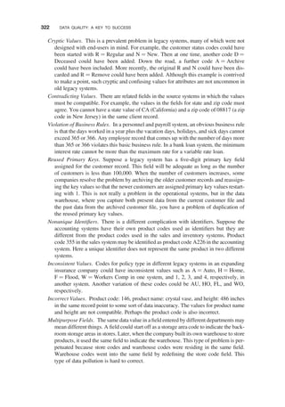 Cryptic Values. This is a prevalent problem in legacy systems, many of which were not
designed with end-users in mind. For example, the customer status codes could have
been started with R ¼ Regular and N ¼ New. Then at one time, another code D ¼
Deceased could have been added. Down the road, a further code A ¼ Archive
could have been included. More recently, the original R and N could have been dis-
carded and R ¼ Remove could have been added. Although this example is contrived
to make a point, such cryptic and confusing values for attributes are not uncommon in
old legacy systems.
Contradicting Values. There are related ﬁelds in the source systems in which the values
must be compatible. For example, the values in the ﬁelds for state and zip code must
agree. You cannot have a state value of CA (California) and a zip code of 08817 (a zip
code in New Jersey) in the same client record.
Violation of Business Rules. In a personnel and payroll system, an obvious business rule
is that the days worked in a year plus the vacation days, holidays, and sick days cannot
exceed 365 or 366. Any employee record that comes up with the number of days more
than 365 or 366 violates this basic business rule. In a bank loan system, the minimum
interest rate cannot be more than the maximum rate for a variable rate loan.
Reused Primary Keys. Suppose a legacy system has a ﬁve-digit primary key ﬁeld
assigned for the customer record. This ﬁeld will be adequate as long as the number
of customers is less than 100,000. When the number of customers increases, some
companies resolve the problem by archiving the older customer records and reassign-
ing the key values so that the newer customers are assigned primary key values restart-
ing with 1. This is not really a problem in the operational systems, but in the data
warehouse, where you capture both present data from the current customer ﬁle and
the past data from the archived customer ﬁle, you have a problem of duplication of
the reused primary key values.
Nonunique Identiﬁers. There is a different complication with identiﬁers. Suppose the
accounting systems have their own product codes used as identiﬁers but they are
different from the product codes used in the sales and inventory systems. Product
code 355 in the sales system may be identiﬁed as product code A226 in the accounting
system. Here a unique identiﬁer does not represent the same product in two different
systems.
Inconsistent Values. Codes for policy type in different legacy systems in an expanding
insurance company could have inconsistent values such as A ¼ Auto, H ¼ Home,
F ¼ Flood, W ¼ Workers Comp in one system, and 1, 2, 3, and 4, respectively, in
another system. Another variation of these codes could be AU, HO, FL, and WO,
respectively.
Incorrect Values. Product code: 146, product name: crystal vase, and height: 486 inches
in the same record point to some sort of data inaccuracy. The values for product name
and height are not compatible. Perhaps the product code is also incorrect.
Multipurpose Fields. The same data value in a ﬁeld entered by different departments may
mean different things. A ﬁeld could start off as a storage area code to indicate the back-
room storage areas in stores. Later, when the company built its own warehouse to store
products, it used the same ﬁeld to indicate the warehouse. This type of problem is per-
petuated because store codes and warehouse codes were residing in the same ﬁeld.
Warehouse codes went into the same ﬁeld by redeﬁning the store code ﬁeld. This
type of data pollution is hard to correct.
322 DATA QUALITY: A KEY TO SUCCESS
 