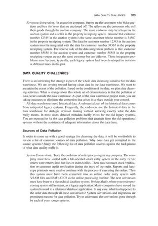 Erroneous Integration. In an auction company, buyers are the customers who bid at auc-
tions and buy the items that are auctioned off. The sellers are the customers who sell
their goods through the auction company. The same customer may be a buyer in the
auction system and a seller in the property receipting system. Assume that customer
number 12345 in the auction system is the same customer whose number is 34567
in the property receipting system. The data for customer number 12345 in the auction
system must be integrated with the data for customer number 34567 in the property
receipting system. The reverse side of the data integration problem is this: customer
number 55555 in the auction system and customer number 55555 in the property
receipting system are not the same customer but are different. These integration pro-
blems arise because, typically, each legacy system had been developed in isolation
at different times in the past.
DATA QUALITY CHALLENGES
There is an interesting but strange aspect of the whole data cleansing initiative for the data
warehouse. We are striving toward having clean data in the data warehouse. We want to
ascertain the extent of the pollution. Based on the condition of the data, we plan data cleans-
ing activities. What is strange about this whole set of circumstances is that the pollution of
data occurs outside the data warehouse. As part of the data warehouse project team, you are
taking measures to eliminate the corruption that arises in a place outside your control.
All data warehouses need historical data. A substantial part of the historical data comes
from antiquated legacy systems. Frequently, the end-users use the historical data in the
data warehouse for strategic decision making without knowing exactly what the data
really means. In most cases, detailed metadata hardly exists for the old legacy systems.
You are expected to ﬁx the data pollution problems that emanate from the old operational
systems without the assistance of adequate information about the data there.
Sources of Data Pollution
In order to come up with a good strategy for cleansing the data, it will be worthwhile to
review a list of common sources of data pollution. Why does data get corrupted in the
source systems? Study the following list of data pollution sources against the background
of what data quality really is.
System Conversions. Trace the evolution of order processing in any company. The com-
pany must have started with a ﬁle-oriented order entry system in the early 1970s;
orders were entered into ﬂat ﬁles or indexed ﬁles. There was not much stock veriﬁca-
tion or customer credit veriﬁcation during the entry of the order. Reports and hard-
copy printouts were used to continue with the process of executing the orders. Then
this system must have been converted into an online order entry system with
VSAM ﬁles and IBM’s CICS as the online processing monitor. The next conversion
must have been to a hierarchical database system. Perhaps that is where your order pro-
cessing system still remains, as a legacy application. Many companies have moved the
system forward to a relational database application. In any case, what has happened to
the order data through all these conversions? System conversions and migrations are
prominent reasons for data pollution. Try to understand the conversions gone through
by each of your source systems.
DATA QUALITY CHALLENGES 323
 