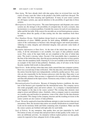 Data Aging. We have already dealt with data aging when we reviewed how over the
course of many years the values in the product code ﬁelds could have decayed. The
older values lose their meaning and signiﬁcance. If many of your source systems
are old legacy systems, pay special attention to the possibility of aged data in those
systems.
Heterogeneous System Integration. The more heterogeneous and disparate your source
systems are, the stronger is the possibility of corrupted data. In such a scenario, data
inconsistency is a common problem. Consider the sources for each of your dimension
tables and the fact table. If the sources for one table are several heterogeneous systems,
be cautious about the quality of data coming into the data warehouse from these
systems.
Poor Database Design. Good database design based on sound principles reduces the
introduction of errors. DBMSs provide for ﬁeld editing. RDBMSs enable veriﬁ-
cation of the conformance to business rules through triggers and stored procedures.
Adhering to entity integrity and referential integrity rules prevents some kinds of
data pollution.
Incomplete Information at Data Entry. At the time of the initial data entry about an
entity, if all the information is not available, two types of data pollution usually
occur. First, some of the input ﬁelds are not completed at the time of initial data
entry. The result is missing values. Second, if the unavailable data is mandatory at
the time of the initial data entry, then the person entering the data tries to force generic
values into the mandatory ﬁelds. Entering N/A for not available in the ﬁeld for city is
an example of this kind of data pollution. Similarly, entry of all nines in the Social
Security number ﬁeld results in data pollution.
Input Errors. In the old days when data entry clerks entered data into computer systems,
there was a second step of data veriﬁcation. After the data entry clerk ﬁnished a batch,
the entries from the batch were independently veriﬁed by another person. Now, users
who are also responsible for the business processes enter the data. Data entry is not
their primary vocation. Data accuracy is supposed to be ensured by sight veriﬁcation
and data edits planted on the input screens. Erroneous entry of data is a major source of
data corruption.
Internationalization/Localization. Because of changing business conditions, the struc-
ture of the business gets expanded into the international arena. The company moves
into wider geographic areas and newer cultures. As a company is internationalized,
what happens to the data in the source systems? The existing data elements must
adapt to newer and different values. Similarly, when a company wants to concentrate
on a smaller area and localize its operations, some of the values for the data elements
get discarded. This change in the company structure and the resulting revisions in the
source systems are also sources of data pollution.
Fraud. Do not be surprised to learn that deliberate attempts to enter incorrect data are not
uncommon. Here, the incorrect data entries are actually falsiﬁcations to commit fraud.
Look out for monetary ﬁelds and ﬁelds containing units of products. Make sure that
the source systems are fortiﬁed with tight edits for such ﬁelds.
Lack of Policies. In any enterprise, data quality does not just materialize by itself.
Prevention of entry of corrupt data and preservation of data quality in the source sys-
tems are deliberate activities. An enterprise without explicit policies on data quality
cannot be expected to have adequate levels of data quality.
324 DATA QUALITY: A KEY TO SUCCESS
 